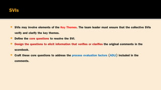  SVIs may involve elements of the Key Themes. The team leader must ensure that the collective SVIs
verify and clarify the key themes.
 Define the core questions to resolve the SVI.
 Design the questions to elicit information that verifies or clarifies the original comments in the
scorebook.
 Craft these core questions to address the process evaluation factors (ADLI) included in the
comments.
 