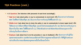  4.5 Questions (for interview with personnel of each level accordingly)
▪ High level (ask about policy & way to communicate to next level) เช่น มีแนวทางการถ่ายทอด
MVV ใดที่คิดว่าได้ผลที่สุด (D) มีแนวทางในการปรับปรุงให้ดีขึ้ นอย่างไร (L)
▪ Middle level (ask about how to know the policy & way to communicate to lower/upper level) เช่น
ใช้ช่องทางการสื่อสารที่คิดว่าได้ผลที่สุด และนาไปถ่ายทอดต่ออย่างไร (D) คิดว่าควรปรับปรุงการ
สื่อสารในเรื่อง MVV ให้ดีขึ้ นอย่างไร (L) ให้ยกตัวอย่างการนาข้อสะท้อนกลับของบุคลากรไป
ปรับปรุงในเรื่องการสื่อสาร
▪ Employee (ask about how to do the procedure & way to feedback) เช่น ช่องทางการรับรู้เรื่อง
จุดหมายขององค์กร และคิดว่าตนเองมีส่วนทาให้บรรลุจุดหมายนั้นอย่างไร วิธีที่ผู้นาเคยบอก
กล่าวเกี่ยวกับรายละเอียดของจุดหมายนั้นในเรื่องอะไรบ้าง
 