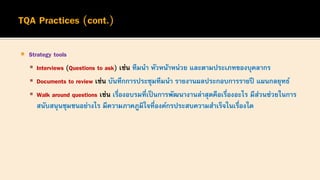  Strategy tools
▪ Interviews (Questions to ask) เช่น ทีมนา หัวหน้าหน่วย และตามประเภทของบุคลากร
▪ Documents to review เช่น บันทึกการประชุมทีมนา รายงานผลประกอบการรายปี แผนกลยุทธ์
▪ Walk around questions เช่น เรื่องอบรมที่เป็นการพัฒนางานล่าสุดคือเรื่องอะไร มีส่วนช่วยในการ
สนับสนุนชุมชนอย่างไร มีความภาคภูมิใจที่องค์กรประสบความสาเร็จในเรื่องใด
 