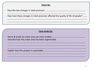 Exam Qs:
- Describe two changes in retail provision. …………………………………………………………………
…………………………………………………………………………………………………………………………………
- How have these changes in retail provision affected the quality of life of people? ……..
…………………………………………………………………………………………………………………………………….
……………………………………………………………………………………………………………………………………
Case study Qs:
- Name & locate an urban area you have studied………………………………………………………
- Describe how this urban area has been regenerated
…………………………………………..…….………………………………………………………………………………
…………………………………………………….……………………………………………………………………………
……………………………………………………………………………………………………………………….…………
- Explain how this project is sustainable. ……………………………………………………………………..
…………………………………………………………………………………………………………………………………
…………………………………………………………………………………………………………………………………
45
 