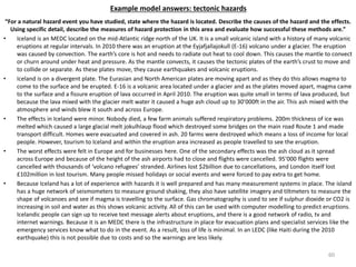 Example model answers: tectonic hazards
“For a natural hazard event you have studied, state where the hazard is located. Describe the causes of the hazard and the effects.
Using specific detail, describe the measures of hazard protection in this area and evaluate how successful these methods are.”
• Iceland is an MEDC located on the mid-Atlantic ridge north of the UK. It is a small volcanic island with a history of many volcanic
eruptions at regular intervals. In 2010 there was an eruption at the Eyjafjallajokull (E-16) volcano under a glacier. The eruption
was caused by convection. The earth’s core is hot and needs to radiate out heat to cool down. This causes the mantle to convect
or churn around under heat and pressure. As the mantle convects, it causes the tectonic plates of the earth’s crust to move and
to collide or separate. As these plates move, they cause earthquakes and volcanic eruptions.
• Iceland is on a divergent plate. The Eurasian and North American plates are moving apart and as they do this allows magma to
come to the surface and be erupted. E-16 is a volcanic area located under a glacier and as the plates moved apart, magma came
to the surface and a fissure eruption of lava occurred in April 2010. The eruption was quite small in terms of lava produced, but
because the lava mixed with the glacier melt water it caused a huge ash cloud up to 30’000ft in the air. This ash mixed with the
atmosphere and winds blew it south and across Europe.
• The effects in Iceland were minor. Nobody died, a few farm animals suffered respiratory problems. 200m thickness of ice was
melted which caused a large glacial melt jokulhlaup flood which destroyed some bridges on the main road Route 1 and made
transport difficult. Homes were evacuated and covered in ash. 20 farms were destroyed which means a loss of income for local
people. However, tourism to Iceland and within the eruption area increased as people travelled to see the eruption.
• The worst effects were felt in Europe and for businesses here. One of the secondary effects was the ash cloud as it spread
across Europe and because of the height of the ash airports had to close and flights were cancelled. 95’000 flights were
cancelled with thousands of ‘volcano refugees’ stranded. Airlines lost $2billion due to cancellations, and London itself lost
£102million in lost tourism. Many people missed holidays or social events and were forced to pay extra to get home.
• Because Iceland has a lot of experience with hazards it is well prepared and has many measurement systems in place. The island
has a huge network of seismometers to measure ground shaking, they also have satellite imagery and tiltmeters to measure the
shape of volcanoes and see if magma is travelling to the surface. Gas chromatography is used to see if sulphur dioxide or CO2 is
increasing in soil and water as this shows volcanic activity. All of this can be used with computer modelling to predict eruptions.
Icelandic people can sign up to receive text message alerts about eruptions, and there is a good network of radio, tv and
internet warnings. Because it is an MEDC there is the infrastructure in place for evacuation plans and specialist services like the
emergency services know what to do in the event. As a result, loss of life is minimal. In an LEDC (like Haiti during the 2010
earthquake) this is not possible due to costs and so the warnings are less likely.
60
 