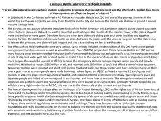 Example model answers: tectonic hazards
“For an LEDC natural hazard you have studied, explain the processes that caused this event and the effects of it. Explain how levels
of development can affect the impact of a hazard.”
• In 2010 Haiti, in the Caribbean, suffered a 7.0 Richter earthquake. Haiti is an LEDC and one of the poorest countries in the
world. The earthquake epicentre was only 25km from the capital city and because the tremor was shallow to ground it caused
massive damage here.
• The earthquake was caused when the transform faults of the North American and Caribbean tectonic plates slipped past each
other. Tectonic plates are slabs of the earth’s crust that are floating on the mantle. As the mantle convects, the plates above it
move and collide or move apart. Transform faults are when two plates are sliding past each other and they rub together,
creating friction. This friction and pressure builds up stress between the plates until the stress is too great and the plates snap
to release this pressure, one plate will jolt forward and this is the shaking we feel as earthquakes.
• The effects of the Haiti earthquake were very serious. Social effects included the destruction of 250’000 homes (with people
losing property and possessions as well as valued homes). Over 230’000 people died. This is because Haiti is an LEDC and so
many housing areas are overcrowded with poor quality low strength buildings that collapse easily. Also, the earthquake resulted
in lots of stagnant water with rats or dead bodies in it which led to the spread of diseases like cholera or dysentery which killed
more people, this would be unusual in MEDCs because the emergency services remove stagnant water quickly and provide
medicines. Haiti had to request $160million in aid, and received only $80million so could not afford a very effective response.
Temporary shelters were provided and short term aid like food and water, but these shelters still had 1million refugees in them
over a year later as so many people were made homeless. When Japan, an MEDC, suffered a massive 9.0 earthquake and
tsunami in 2011 the government was more prepared, and responded to the event more effectively. Warnings were given and
Japanese people are drilled in how to respond to earthquakes and know how to evacuate. The emergency services are well
organised and perform search and rescue practices so they were quicker at rescuing people. Although ~18’000 people did die,
which is a very high number for an MEDC, this was due to the sheer scale of the tsunami and earthquake.
• The level of development has a huge effect on the impact of a hazard. Generally, LEDCs suffer higher loss of life but lower loss of
money and the buildings can be rebuilt more quickly. This is due to poor building quality, overcrowding in shanty towns, people
being possibly of poorer health due to inadequate diet, the spread of disease in crowded areas with stagnant water and slower
response by emergency services and government. In MEDCs, they have access to better infrastructure such as building quality.
In Japan, there are strict regulations on earthquake proof buildings. These have features such as reinforced concrete
foundations and roofs, counterweights on the roof to balance the tremors and help the building sway safely, shatterproof glass
with automatic window shutters, ball-bearing or rubber foundations to cushion the tremors, etc. All of these are successful but
expensive, and not accessible for LEDCs like Haiti.
61
 