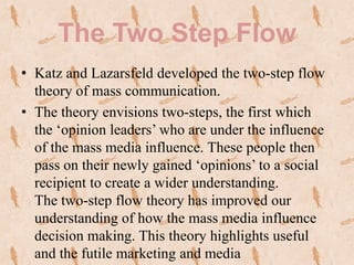 The Two Step Flow
• Katz and Lazarsfeld developed the two-step flow
  theory of mass communication.
• The theory envisions two-steps, the first which
  the ‘opinion leaders’ who are under the influence
  of the mass media influence. These people then
  pass on their newly gained ‘opinions’ to a social
  recipient to create a wider understanding.
  The two-step flow theory has improved our
  understanding of how the mass media influence
  decision making. This theory highlights useful
  and the futile marketing and media
 