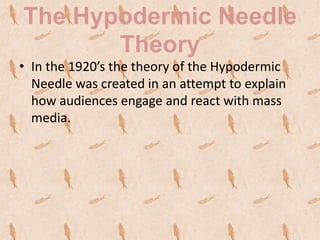 The Hypodermic Needle
       Theory
• In the 1920’s the theory of the Hypodermic
  Needle was created in an attempt to explain
  how audiences engage and react with mass
  media.
 