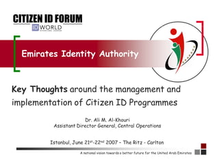 Emirates Identity Authority



Key Thoughts around the management and
implementation of Citizen ID Programmes
                       Dr. Ali M. Al-Khouri
          Assistant Director General, Central Operations


         Istanbul, June 21st-22nd 2007 – The Ritz - Carlton

                      A national vision towards a better future for the United Arab Emirates
 