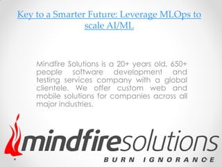 Key to a Smarter Future: Leverage MLOps to
scale AI/ML
Mindfire Solutions is a 20+ years old, 650+
people software development and
testing services company with a global
clientele. We offer custom web and
mobile solutions for companies across all
major industries.
 