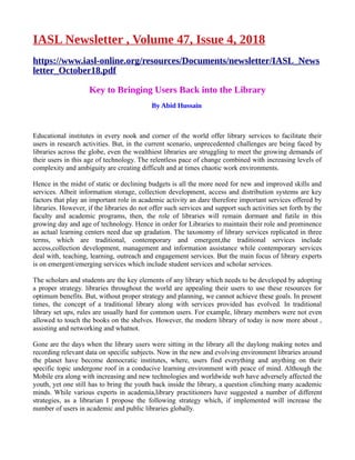 IASL Newsletter , Volume 47, Issue 4, 2018
https://www.iasl-online.org/resources/Documents/newsletter/IASL_News
letter_October18.pdf
Key to Bringing Users Back into the Library
By Abid Hussain
Educational institutes in every nook and corner of the world offer library services to facilitate their
users in research activities. But, in the current scenario, unprecedented challenges are being faced by
libraries across the globe, even the wealthiest libraries are struggling to meet the growing demands of
their users in this age of technology. The relentless pace of change combined with increasing levels of
complexity and ambiguity are creating difficult and at times chaotic work environments.
Hence in the midst of static or declining budgets is all the more need for new and improved skills and
services. Albeit information storage, collection development, access and distribution systems are key
factors that play an important role in academic activity an dare therefore important services offered by
libraries. However, if the libraries do not offer such services and support such activities set forth by the
faculty and academic programs, then, the role of libraries will remain dormant and futile in this
growing day and age of technology. Hence in order for Libraries to maintain their role and prominence
as actual learning centers need due up gradation. The taxonomy of library services replicated in three
terms, which are traditional, contemporary and emergent,the traditional services include
access,collection development, management and information assistance while contemporary services
deal with, teaching, learning, outreach and engagement services. But the main focus of library experts
is on emergent/emerging services which include student services and scholar services.
The scholars and students are the key elements of any library which needs to be developed by adopting
a proper strategy. libraries throughout the world are appealing their users to use these resources for
optimum benefits. But, without proper strategy and planning, we cannot achieve these goals. In present
times, the concept of a traditional library along with services provided has evolved. In traditional
library set ups, rules are usually hard for common users. For example, library members were not even
allowed to touch the books on the shelves. However, the modern library of today is now more about ,
assisting and networking and whatnot.
Gone are the days when the library users were sitting in the library all the daylong making notes and
recording relevant data on specific subjects. Now in the new and evolving environment libraries around
the planet have become democratic institutes, where, users find everything and anything on their
specific topic undergone roof in a conducive learning environment with peace of mind. Although the
Mobile era along with increasing and new technologies and worldwide web have adversely affected the
youth, yet one still has to bring the youth back inside the library, a question clinching many academic
minds. While various experts in academia,library practitioners have suggested a number of different
strategies, as a librarian I propose the following strategy which, if implemented will increase the
number of users in academic and public libraries globally.
 