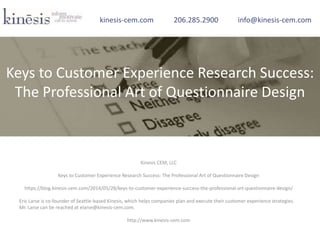 Kinesis CEM, LLC
Keys to Customer Experience Research Success: The Professional Art of Questionnaire Design
https://blog.kinesis-cem.com/2014/05/28/keys-to-customer-experience-success-the-professional-art-questionnaire-design/
Eric Larse is co-founder of Seattle-based Kinesis, which helps companies plan and execute their customer experience strategies.
Mr. Larse can be reached at elarse@kinesis-cem.com.
http://www.kinesis-cem.com
kinesis-cem.com 206.285.2900 info@kinesis-cem.com
Keys to Customer Experience Research Success:
The Professional Art of Questionnaire Design
 