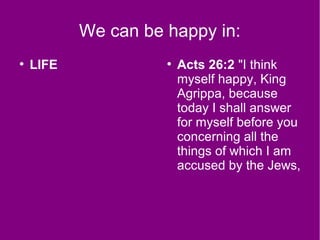 We can be happy in:
●
LIFE ●
Acts 26:2 "I think
myself happy, King
Agrippa, because
today I shall answer
for myself before you
concerning all the
things of which I am
accused by the Jews,
 