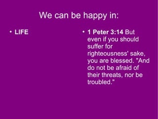 We can be happy in:
●
LIFE ●
1 Peter 3:14 But
even if you should
suffer for
righteousness' sake,
you are blessed. "And
do not be afraid of
their threats, nor be
troubled."
 