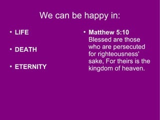 We can be happy in:
●
LIFE
●
DEATH
●
ETERNITY
●
Matthew 5:10
Blessed are those
who are persecuted
for righteousness'
sake, For theirs is the
kingdom of heaven.
 