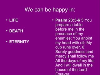 We can be happy in:
●
LIFE
●
DEATH
●
ETERNITY
●
Psalm 23:5-6 5 You
prepare a table
before me in the
presence of my
enemies; You anoint
my head with oil; My
cup runs over. 6
Surely goodness and
mercy shall follow me
All the days of my life;
And I will dwell in the
house of the Lord
 