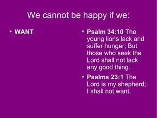 We cannot be happy if we:
●
WANT ●
Psalm 34:10 The
young lions lack and
suffer hunger; But
those who seek the
Lord shall not lack
any good thing.
●
Psalms 23:1 The
Lord is my shepherd;
I shall not want.
 