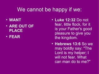 We cannot be happy if we:
●
WANT
●
ARE OUT OF
PLACE
●
FEAR
●
Luke 12:32 Do not
fear, little flock, for it
is your Father's good
pleasure to give you
the kingdom.
●
Hebrews 13:6 So we
may boldly say: "The
Lord is my helper; I
will not fear. What
can man do to me?"
 