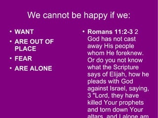 We cannot be happy if we:
●
WANT
●
ARE OUT OF
PLACE
●
FEAR
●
ARE ALONE
●
Romans 11:2-3 2
God has not cast
away His people
whom He foreknew.
Or do you not know
what the Scripture
says of Elijah, how he
pleads with God
against Israel, saying,
3 "Lord, they have
killed Your prophets
and torn down Your
 