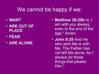 We cannot be happy if we:
●
WANT
●
ARE OUT OF
PLACE
●
FEAR
●
ARE ALONE
●
Matthew 28:20b lo, I
am with you always,
even to the end of the
age." Amen.
●
John 8:29 And He
who sent Me is with
Me. The Father has
not left Me alone, for I
always do those
things that please
Him."
 