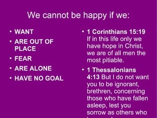 We cannot be happy if we:
●
WANT
●
ARE OUT OF
PLACE
●
FEAR
●
ARE ALONE
●
HAVE NO GOAL
●
1 Corinthians 15:19
If in this life only we
have hope in Christ,
we are of all men the
most pitiable.
●
1 Thessalonians
4:13 But I do not want
you to be ignorant,
brethren, concerning
those who have fallen
asleep, lest you
sorrow as others who
 
