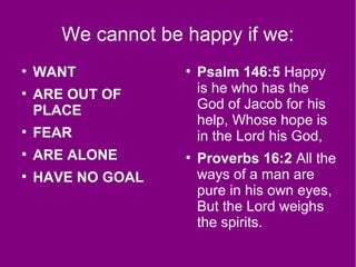 We cannot be happy if we:
●
WANT
●
ARE OUT OF
PLACE
●
FEAR
●
ARE ALONE
●
HAVE NO GOAL
●
Psalm 146:5 Happy
is he who has the
God of Jacob for his
help, Whose hope is
in the Lord his God,
●
Proverbs 16:2 All the
ways of a man are
pure in his own eyes,
But the Lord weighs
the spirits.
 