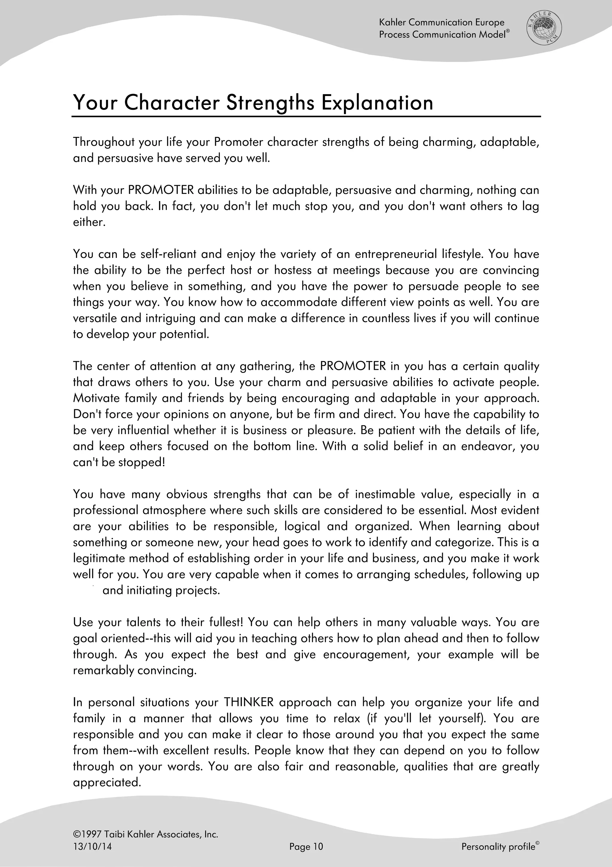 ©1997 Taibi Kahler Associates, Inc.
13/10/14 Page 10 Personality profile
©
Kahler Communication Europe
Process Communication Model
®
Your Character Strengths ExplanatYour Character Strengths ExplanatYour Character Strengths ExplanatYour Character Strengths Explanationionionion
Throughout your life your Promoter character strengths of being charming, adaptable,
and persuasive have served you well.
With your PROMOTER abilities to be adaptable, persuasive and charming, nothing can
hold you back. In fact, you don't let much stop you, and you don't want others to lag
either.
You can be self-reliant and enjoy the variety of an entrepreneurial lifestyle. You have
the ability to be the perfect host or hostess at meetings because you are convincing
when you believe in something, and you have the power to persuade people to see
things your way. You know how to accommodate different view points as well. You are
versatile and intriguing and can make a difference in countless lives if you will continue
to develop your potential.
The center of attention at any gathering, the PROMOTER in you has a certain quality
that draws others to you. Use your charm and persuasive abilities to activate people.
Motivate family and friends by being encouraging and adaptable in your approach.
Don't force your opinions on anyone, but be firm and direct. You have the capability to
be very influential whether it is business or pleasure. Be patient with the details of life,
and keep others focused on the bottom line. With a solid belief in an endeavor, you
can't be stopped!
You have many obvious strengths that can be of inestimable value, especially in a
professional atmosphere where such skills are considered to be essential. Most evident
are your abilities to be responsible, logical and organized. When learning about
something or someone new, your head goes to work to identify and categorize. This is a
legitimate method of establishing order in your life and business, and you make it work
well for you. You are very capable when it comes to arranging schedules, following up
and initiating projects.
Use your talents to their fullest! You can help others in many valuable ways. You are
goal oriented--this will aid you in teaching others how to plan ahead and then to follow
through. As you expect the best and give encouragement, your example will be
remarkably convincing.
In personal situations your THINKER approach can help you organize your life and
family in a manner that allows you time to relax (if you'll let yourself). You are
responsible and you can make it clear to those around you that you expect the same
from them--with excellent results. People know that they can depend on you to follow
through on your words. You are also fair and reasonable, qualities that are greatly
appreciated.
 