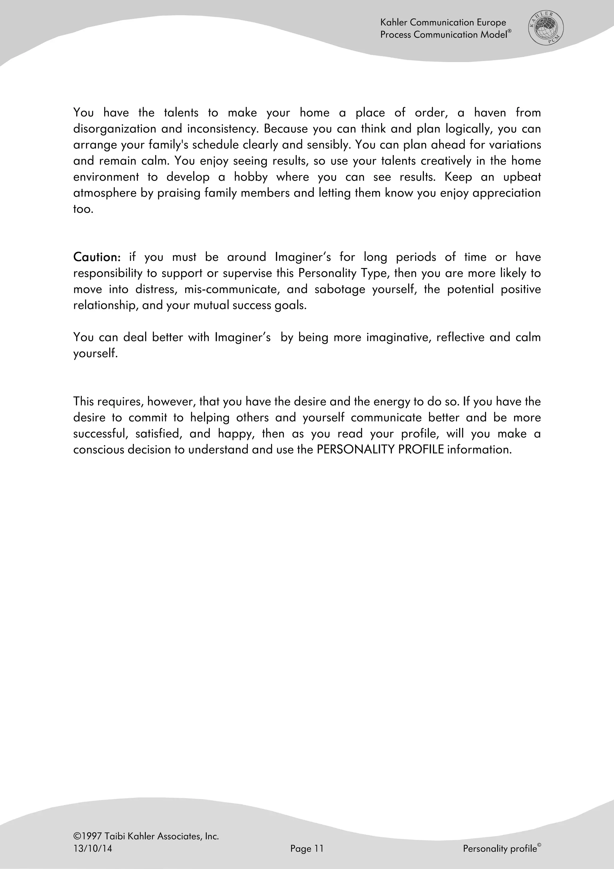 ©1997 Taibi Kahler Associates, Inc.
13/10/14 Page 11 Personality profile
©
Kahler Communication Europe
Process Communication Model
®
You have the talents to make your home a place of order, a haven from
disorganization and inconsistency. Because you can think and plan logically, you can
arrange your family's schedule clearly and sensibly. You can plan ahead for variations
and remain calm. You enjoy seeing results, so use your talents creatively in the home
environment to develop a hobby where you can see results. Keep an upbeat
atmosphere by praising family members and letting them know you enjoy appreciation
too.
Caution:Caution:Caution:Caution: if you must be around Imaginer‘s for long periods of time or have
responsibility to support or supervise this Personality Type, then you are more likely to
move into distress, mis-communicate, and sabotage yourself, the potential positive
relationship, and your mutual success goals.
You can deal better with Imaginer’s by being more imaginative, reflective and calm
yourself.
This requires, however, that you have the desire and the energy to do so. If you have the
desire to commit to helping others and yourself communicate better and be more
successful, satisfied, and happy, then as you read your profile, will you make a
conscious decision to understand and use the PERSONALITY PROFILE information.
 