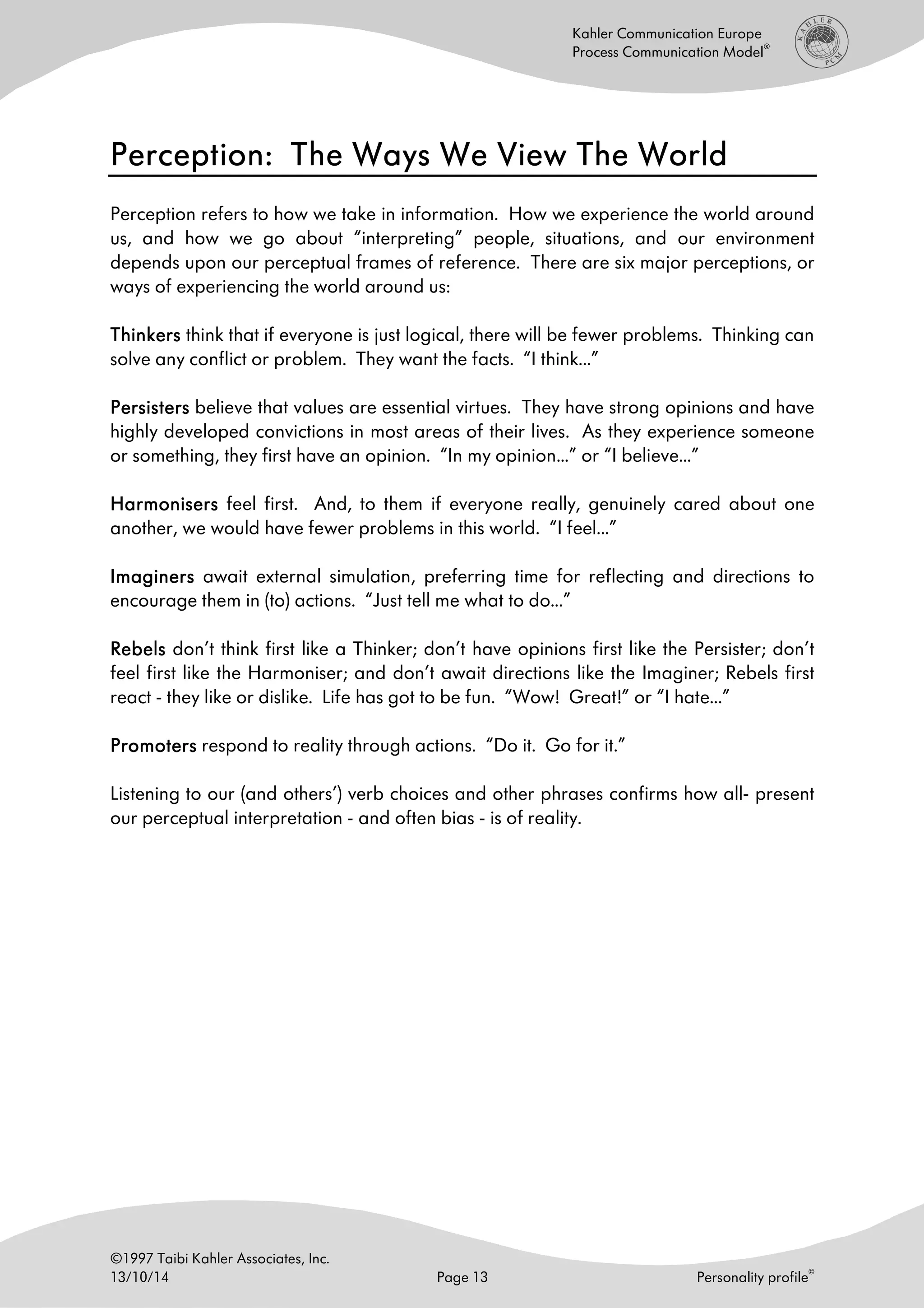 ©1997 Taibi Kahler Associates, Inc.
13/10/14 Page 13 Personality profile
©
Kahler Communication Europe
Process Communication Model
®
Perception: The Ways We View The WorldPerception: The Ways We View The WorldPerception: The Ways We View The WorldPerception: The Ways We View The World
Perception refers to how we take in information. How we experience the world around
us, and how we go about “interpreting” people, situations, and our environment
depends upon our perceptual frames of reference. There are six major perceptions, or
ways of experiencing the world around us:
ThinkerThinkerThinkerThinkerssss think that if everyone is just logical, there will be fewer problems. Thinking can
solve any conflict or problem. They want the facts. “I think...”
PersistersPersistersPersistersPersisters believe that values are essential virtues. They have strong opinions and have
highly developed convictions in most areas of their lives. As they experience someone
or something, they first have an opinion. “In my opinion...” or “I believe...”
HarmoniserHarmoniserHarmoniserHarmoniserssss feel first. And, to them if everyone really, genuinely cared about one
another, we would have fewer problems in this world. “I feel...”
ImaginersImaginersImaginersImaginers await external simulation, preferring time for reflecting and directions to
encourage them in (to) actions. “Just tell me what to do...”
RebelsRebelsRebelsRebels don’t think first like a Thinker; don’t have opinions first like the Persister; don’t
feel first like the Harmoniser; and don’t await directions like the Imaginer; Rebels first
react - they like or dislike. Life has got to be fun. “Wow! Great!” or “I hate...”
PromotersPromotersPromotersPromoters respond to reality through actions. “Do it. Go for it.”
Listening to our (and others’) verb choices and other phrases confirms how all- present
our perceptual interpretation - and often bias - is of reality.
 