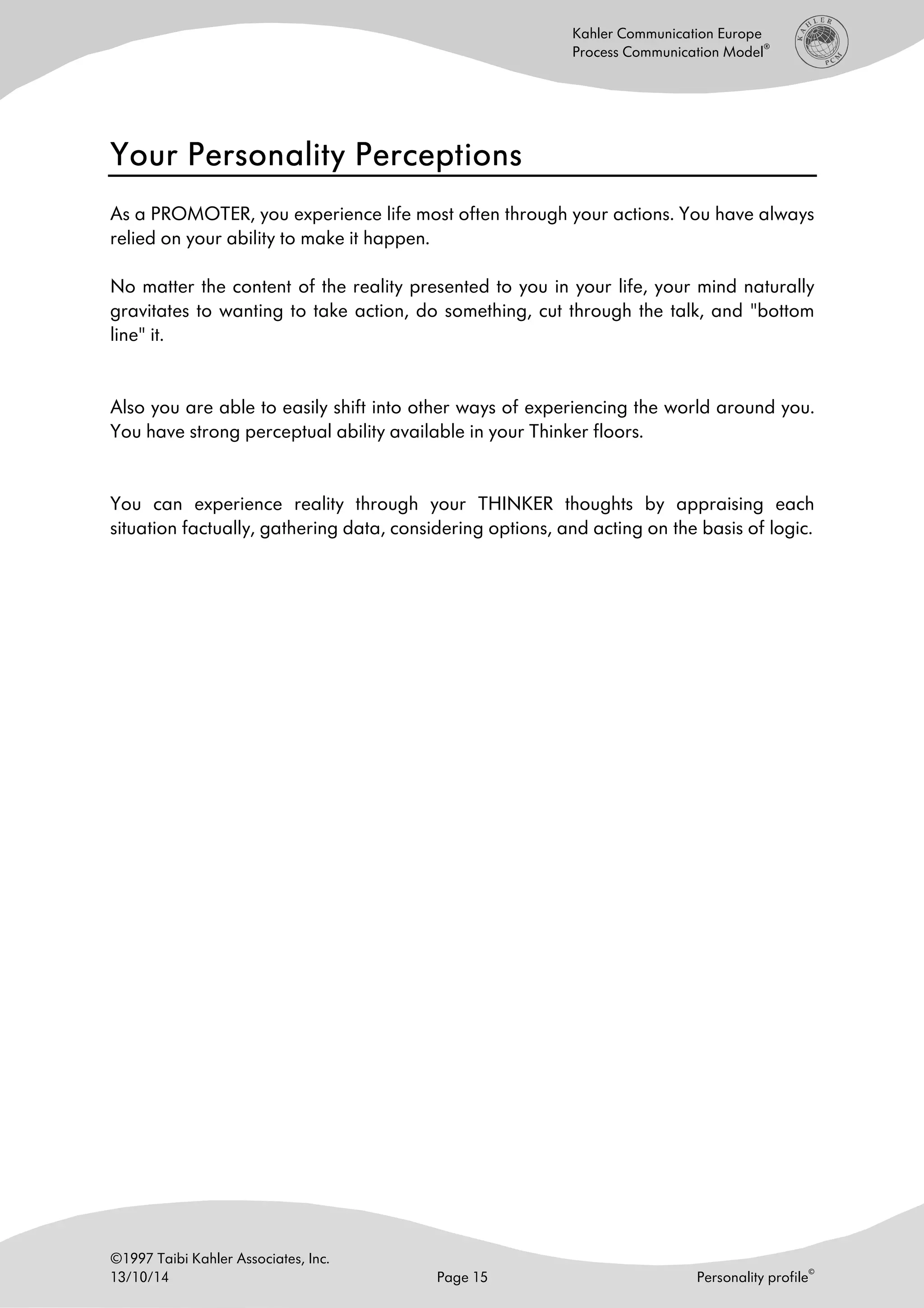 ©1997 Taibi Kahler Associates, Inc.
13/10/14 Page 15 Personality profile
©
Kahler Communication Europe
Process Communication Model
®
Your Personality PerceptionsYour Personality PerceptionsYour Personality PerceptionsYour Personality Perceptions
As a PROMOTER, you experience life most often through your actions. You have always
relied on your ability to make it happen.
No matter the content of the reality presented to you in your life, your mind naturally
gravitates to wanting to take action, do something, cut through the talk, and "bottom
line" it.
Also you are able to easily shift into other ways of experiencing the world around you.
You have strong perceptual ability available in your Thinker floors.
You can experience reality through your THINKER thoughts by appraising each
situation factually, gathering data, considering options, and acting on the basis of logic.
 