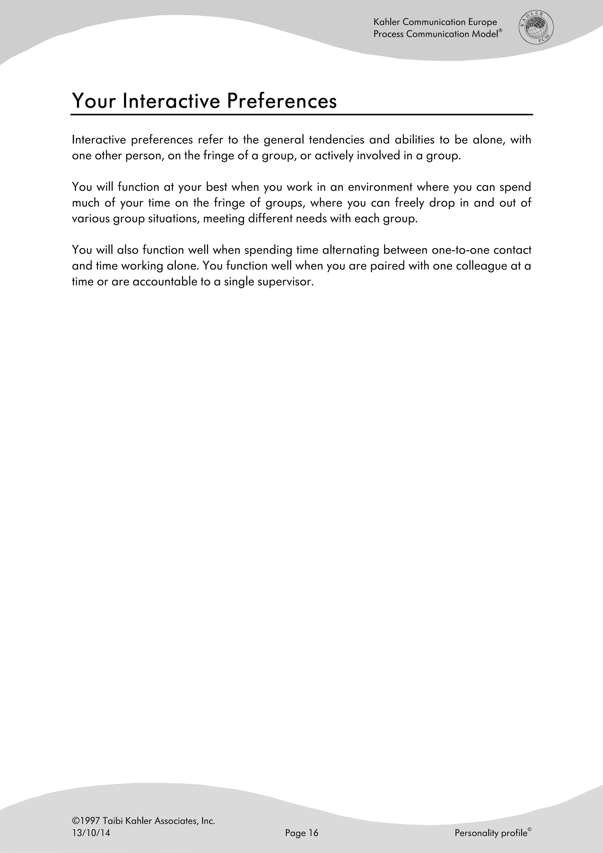 ©1997 Taibi Kahler Associates, Inc.
13/10/14 Page 16 Personality profile
©
Kahler Communication Europe
Process Communication Model
®
Your Interactive PreferencesYour Interactive PreferencesYour Interactive PreferencesYour Interactive Preferences
Interactive preferences refer to the general tendencies and abilities to be alone, with
one other person, on the fringe of a group, or actively involved in a group.
You will function at your best when you work in an environment where you can spend
much of your time on the fringe of groups, where you can freely drop in and out of
various group situations, meeting different needs with each group.
You will also function well when spending time alternating between one-to-one contact
and time working alone. You function well when you are paired with one colleague at a
time or are accountable to a single supervisor.
 