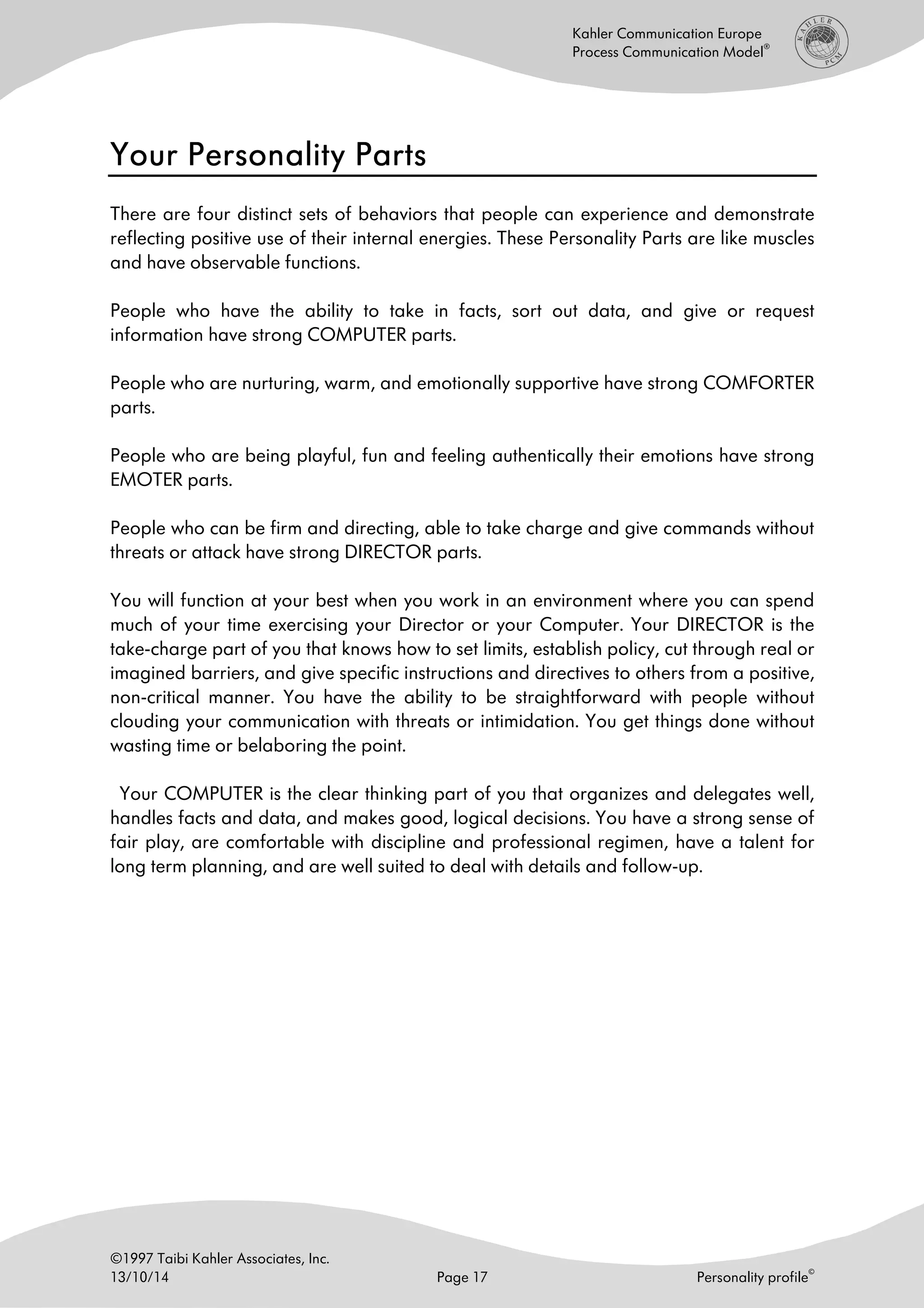 ©1997 Taibi Kahler Associates, Inc.
13/10/14 Page 17 Personality profile
©
Kahler Communication Europe
Process Communication Model
®
Your Personality PartsYour Personality PartsYour Personality PartsYour Personality Parts
There are four distinct sets of behaviors that people can experience and demonstrate
reflecting positive use of their internal energies. These Personality Parts are like muscles
and have observable functions.
People who have the ability to take in facts, sort out data, and give or request
information have strong COMPUTER parts.
People who are nurturing, warm, and emotionally supportive have strong COMFORTER
parts.
People who are being playful, fun and feeling authentically their emotions have strong
EMOTER parts.
People who can be firm and directing, able to take charge and give commands without
threats or attack have strong DIRECTOR parts.
You will function at your best when you work in an environment where you can spend
much of your time exercising your Director or your Computer. Your DIRECTOR is the
take-charge part of you that knows how to set limits, establish policy, cut through real or
imagined barriers, and give specific instructions and directives to others from a positive,
non-critical manner. You have the ability to be straightforward with people without
clouding your communication with threats or intimidation. You get things done without
wasting time or belaboring the point.
Your COMPUTER is the clear thinking part of you that organizes and delegates well,
handles facts and data, and makes good, logical decisions. You have a strong sense of
fair play, are comfortable with discipline and professional regimen, have a talent for
long term planning, and are well suited to deal with details and follow-up.
 