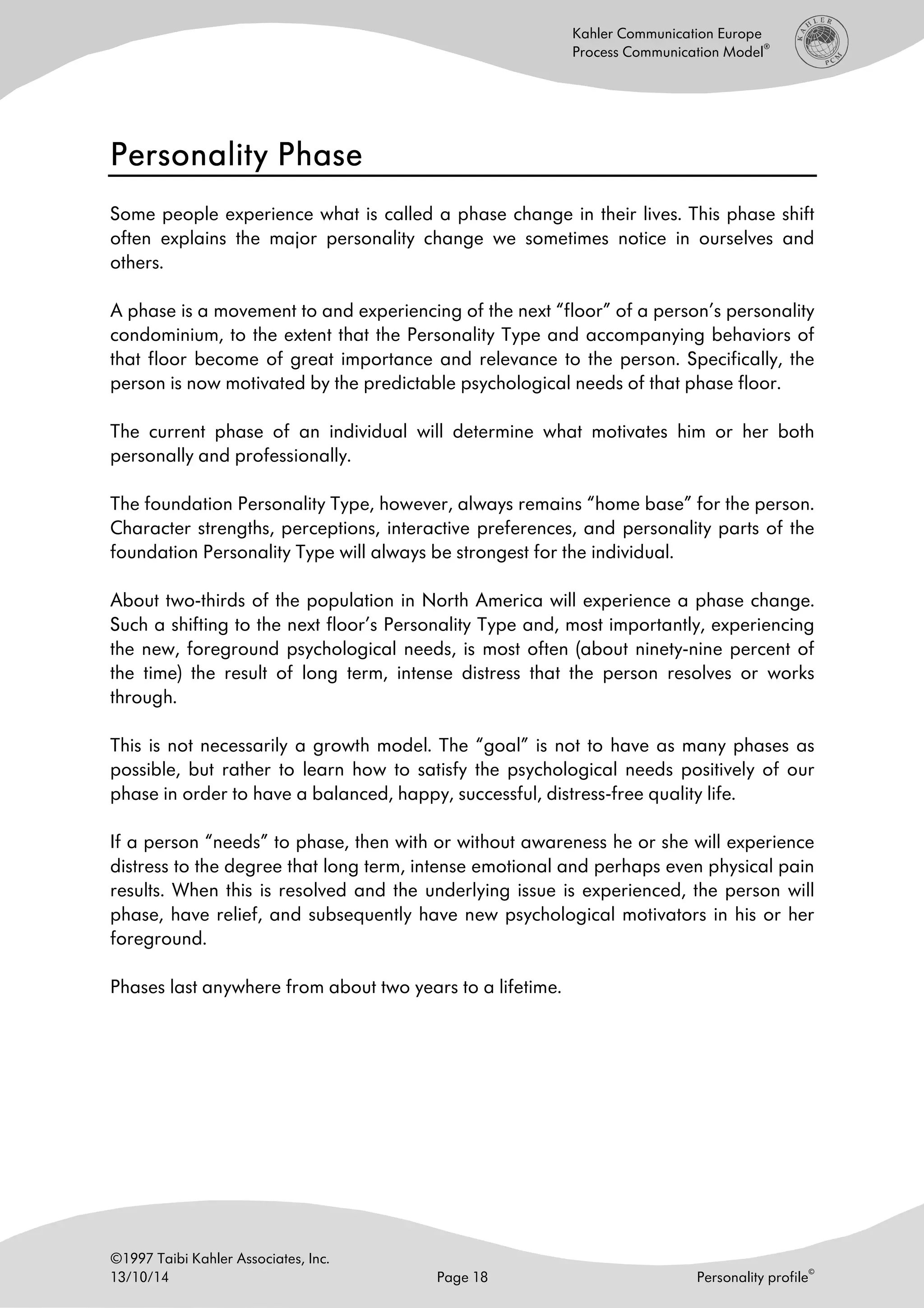©1997 Taibi Kahler Associates, Inc.
13/10/14 Page 18 Personality profile
©
Kahler Communication Europe
Process Communication Model
®
Personality PhasePersonality PhasePersonality PhasePersonality Phase
Some people experience what is called a phase change in their lives. This phase shift
often explains the major personality change we sometimes notice in ourselves and
others.
A phase is a movement to and experiencing of the next “floor” of a person’s personality
condominium, to the extent that the Personality Type and accompanying behaviors of
that floor become of great importance and relevance to the person. Specifically, the
person is now motivated by the predictable psychological needs of that phase floor.
The current phase of an individual will determine what motivates him or her both
personally and professionally.
The foundation Personality Type, however, always remains “home base” for the person.
Character strengths, perceptions, interactive preferences, and personality parts of the
foundation Personality Type will always be strongest for the individual.
About two-thirds of the population in North America will experience a phase change.
Such a shifting to the next floor’s Personality Type and, most importantly, experiencing
the new, foreground psychological needs, is most often (about ninety-nine percent of
the time) the result of long term, intense distress that the person resolves or works
through.
This is not necessarily a growth model. The “goal” is not to have as many phases as
possible, but rather to learn how to satisfy the psychological needs positively of our
phase in order to have a balanced, happy, successful, distress-free quality life.
If a person “needs” to phase, then with or without awareness he or she will experience
distress to the degree that long term, intense emotional and perhaps even physical pain
results. When this is resolved and the underlying issue is experienced, the person will
phase, have relief, and subsequently have new psychological motivators in his or her
foreground.
Phases last anywhere from about two years to a lifetime.
 