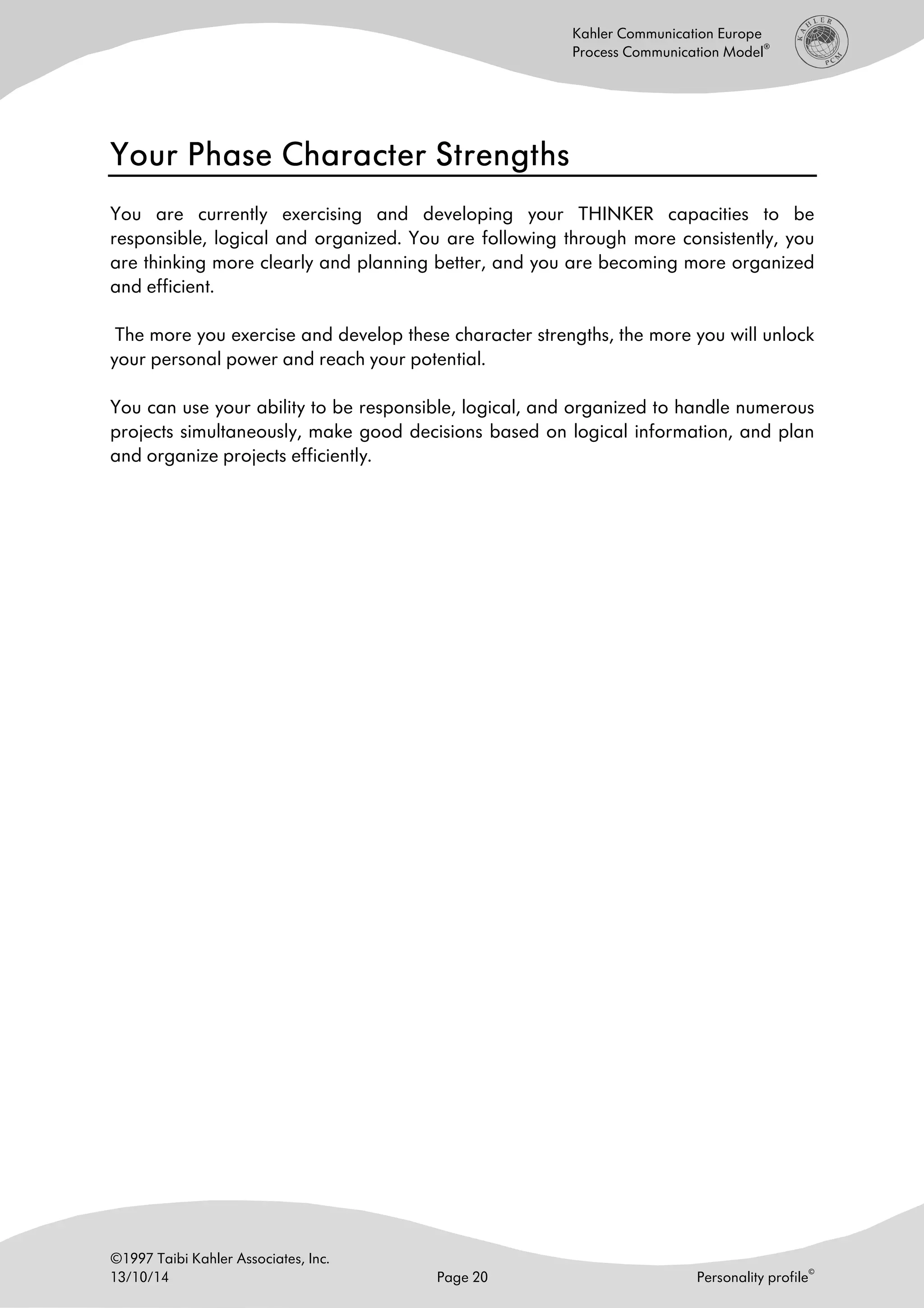 ©1997 Taibi Kahler Associates, Inc.
13/10/14 Page 20 Personality profile
©
Kahler Communication Europe
Process Communication Model
®
Your Phase Character StrengthsYour Phase Character StrengthsYour Phase Character StrengthsYour Phase Character Strengths
You are currently exercising and developing your THINKER capacities to be
responsible, logical and organized. You are following through more consistently, you
are thinking more clearly and planning better, and you are becoming more organized
and efficient.
The more you exercise and develop these character strengths, the more you will unlock
your personal power and reach your potential.
You can use your ability to be responsible, logical, and organized to handle numerous
projects simultaneously, make good decisions based on logical information, and plan
and organize projects efficiently.
 
