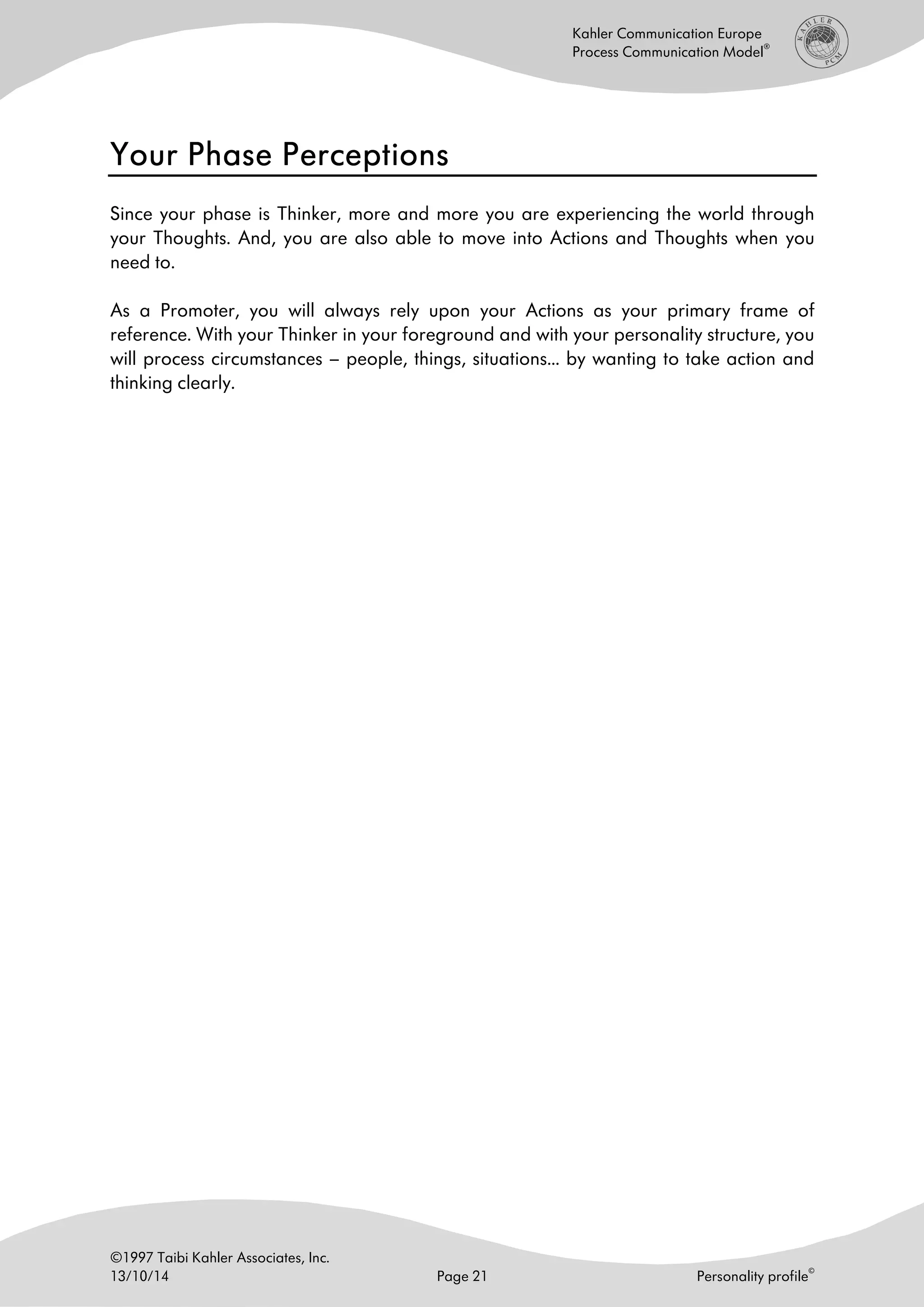 ©1997 Taibi Kahler Associates, Inc.
13/10/14 Page 21 Personality profile
©
Kahler Communication Europe
Process Communication Model
®
Your Phase PerceptionsYour Phase PerceptionsYour Phase PerceptionsYour Phase Perceptions
Since your phase is Thinker, more and more you are experiencing the world through
your Thoughts. And, you are also able to move into Actions and Thoughts when you
need to.
As a Promoter, you will always rely upon your Actions as your primary frame of
reference. With your Thinker in your foreground and with your personality structure, you
will process circumstances – people, things, situations… by wanting to take action and
thinking clearly.
 
