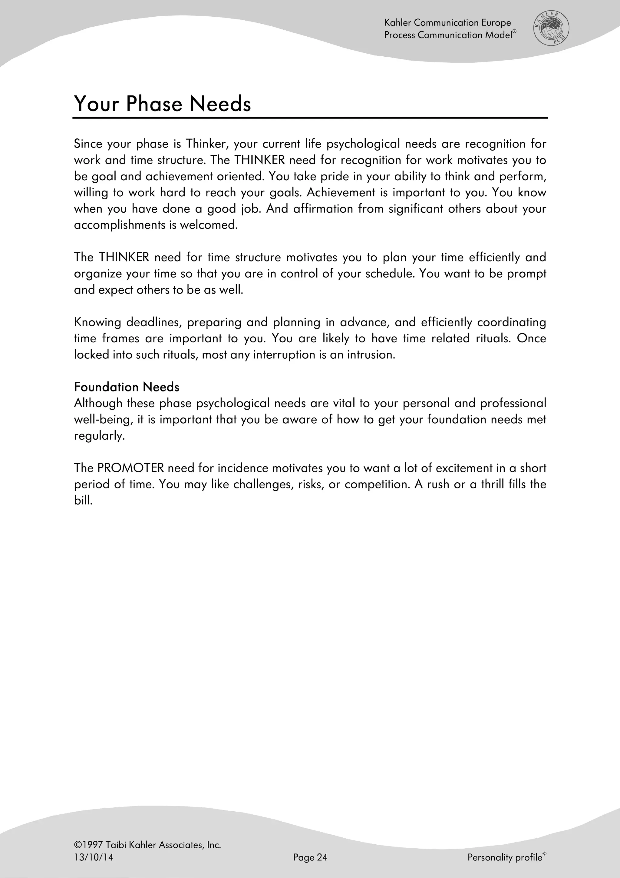 ©1997 Taibi Kahler Associates, Inc.
13/10/14 Page 24 Personality profile
©
Kahler Communication Europe
Process Communication Model
®
Your Phase NeedsYour Phase NeedsYour Phase NeedsYour Phase Needs
Since your phase is Thinker, your current life psychological needs are recognition for
work and time structure. The THINKER need for recognition for work motivates you to
be goal and achievement oriented. You take pride in your ability to think and perform,
willing to work hard to reach your goals. Achievement is important to you. You know
when you have done a good job. And affirmation from significant others about your
accomplishments is welcomed.
The THINKER need for time structure motivates you to plan your time efficiently and
organize your time so that you are in control of your schedule. You want to be prompt
and expect others to be as well.
Knowing deadlines, preparing and planning in advance, and efficiently coordinating
time frames are important to you. You are likely to have time related rituals. Once
locked into such rituals, most any interruption is an intrusion.
Foundation NeedsFoundation NeedsFoundation NeedsFoundation Needs
Although these phase psychological needs are vital to your personal and professional
well-being, it is important that you be aware of how to get your foundation needs met
regularly.
The PROMOTER need for incidence motivates you to want a lot of excitement in a short
period of time. You may like challenges, risks, or competition. A rush or a thrill fills the
bill.
 