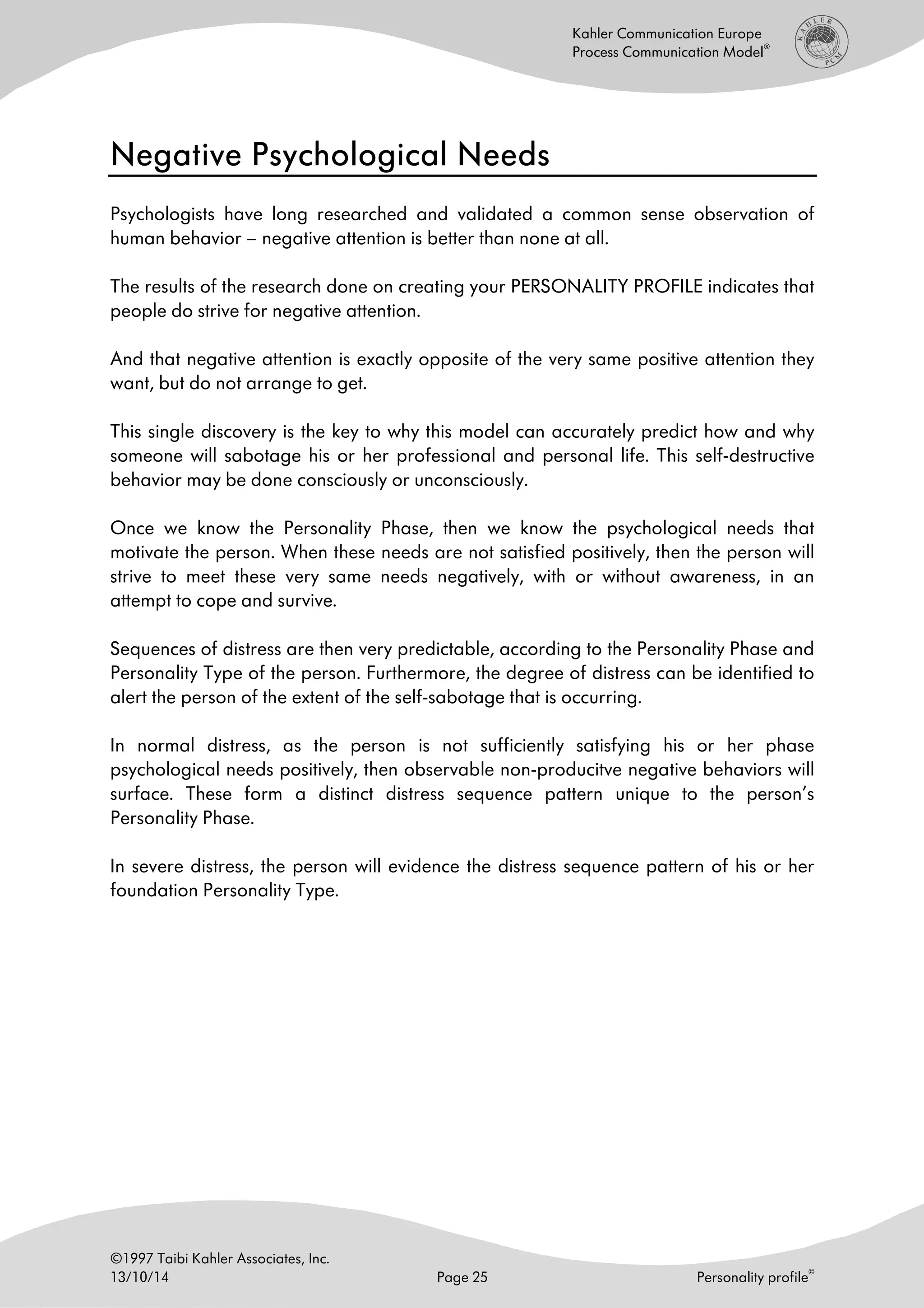 ©1997 Taibi Kahler Associates, Inc.
13/10/14 Page 25 Personality profile
©
Kahler Communication Europe
Process Communication Model
®
Negative Psychological NeedsNegative Psychological NeedsNegative Psychological NeedsNegative Psychological Needs
Psychologists have long researched and validated a common sense observation of
human behavior – negative attention is better than none at all.
The results of the research done on creating your PERSONALITY PROFILE indicates that
people do strive for negative attention.
And that negative attention is exactly opposite of the very same positive attention they
want, but do not arrange to get.
This single discovery is the key to why this model can accurately predict how and why
someone will sabotage his or her professional and personal life. This self-destructive
behavior may be done consciously or unconsciously.
Once we know the Personality Phase, then we know the psychological needs that
motivate the person. When these needs are not satisfied positively, then the person will
strive to meet these very same needs negatively, with or without awareness, in an
attempt to cope and survive.
Sequences of distress are then very predictable, according to the Personality Phase and
Personality Type of the person. Furthermore, the degree of distress can be identified to
alert the person of the extent of the self-sabotage that is occurring.
In normal distress, as the person is not sufficiently satisfying his or her phase
psychological needs positively, then observable non-producitve negative behaviors will
surface. These form a distinct distress sequence pattern unique to the person’s
Personality Phase.
In severe distress, the person will evidence the distress sequence pattern of his or her
foundation Personality Type.
 