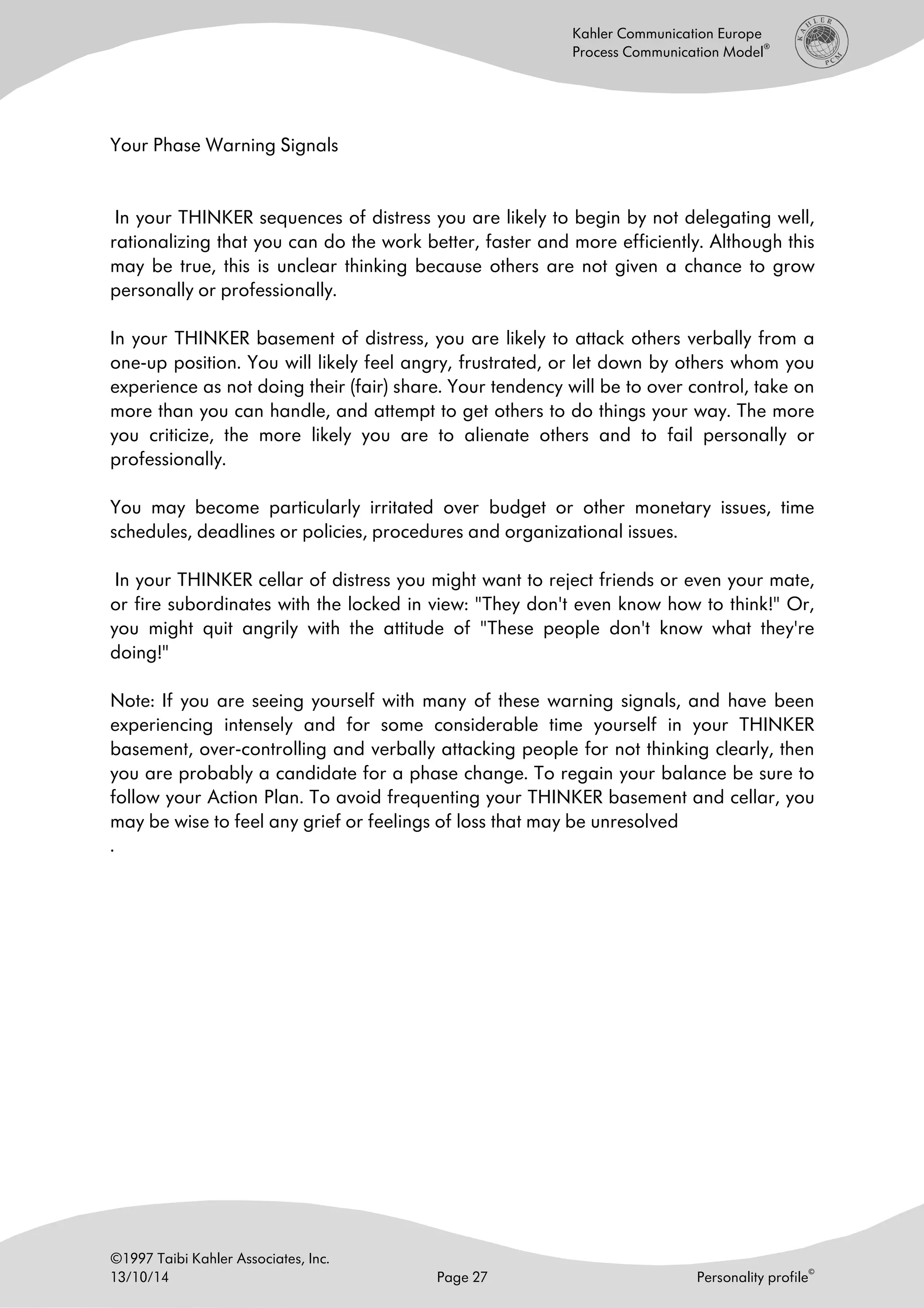©1997 Taibi Kahler Associates, Inc.
13/10/14 Page 27 Personality profile
©
Kahler Communication Europe
Process Communication Model
®
Your Phase Warning Signals
In your THINKER sequences of distress you are likely to begin by not delegating well,
rationalizing that you can do the work better, faster and more efficiently. Although this
may be true, this is unclear thinking because others are not given a chance to grow
personally or professionally.
In your THINKER basement of distress, you are likely to attack others verbally from a
one-up position. You will likely feel angry, frustrated, or let down by others whom you
experience as not doing their (fair) share. Your tendency will be to over control, take on
more than you can handle, and attempt to get others to do things your way. The more
you criticize, the more likely you are to alienate others and to fail personally or
professionally.
You may become particularly irritated over budget or other monetary issues, time
schedules, deadlines or policies, procedures and organizational issues.
In your THINKER cellar of distress you might want to reject friends or even your mate,
or fire subordinates with the locked in view: "They don't even know how to think!" Or,
you might quit angrily with the attitude of "These people don't know what they're
doing!"
Note: If you are seeing yourself with many of these warning signals, and have been
experiencing intensely and for some considerable time yourself in your THINKER
basement, over-controlling and verbally attacking people for not thinking clearly, then
you are probably a candidate for a phase change. To regain your balance be sure to
follow your Action Plan. To avoid frequenting your THINKER basement and cellar, you
may be wise to feel any grief or feelings of loss that may be unresolved
.
 