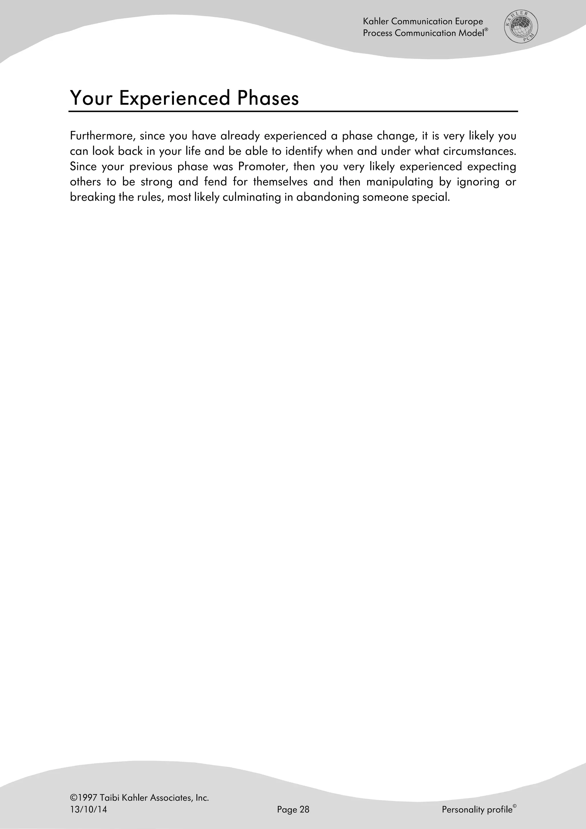 ©1997 Taibi Kahler Associates, Inc.
13/10/14 Page 28 Personality profile
©
Kahler Communication Europe
Process Communication Model
®
Your Experienced PhasesYour Experienced PhasesYour Experienced PhasesYour Experienced Phases
Furthermore, since you have already experienced a phase change, it is very likely you
can look back in your life and be able to identify when and under what circumstances.
Since your previous phase was Promoter, then you very likely experienced expecting
others to be strong and fend for themselves and then manipulating by ignoring or
breaking the rules, most likely culminating in abandoning someone special.
 