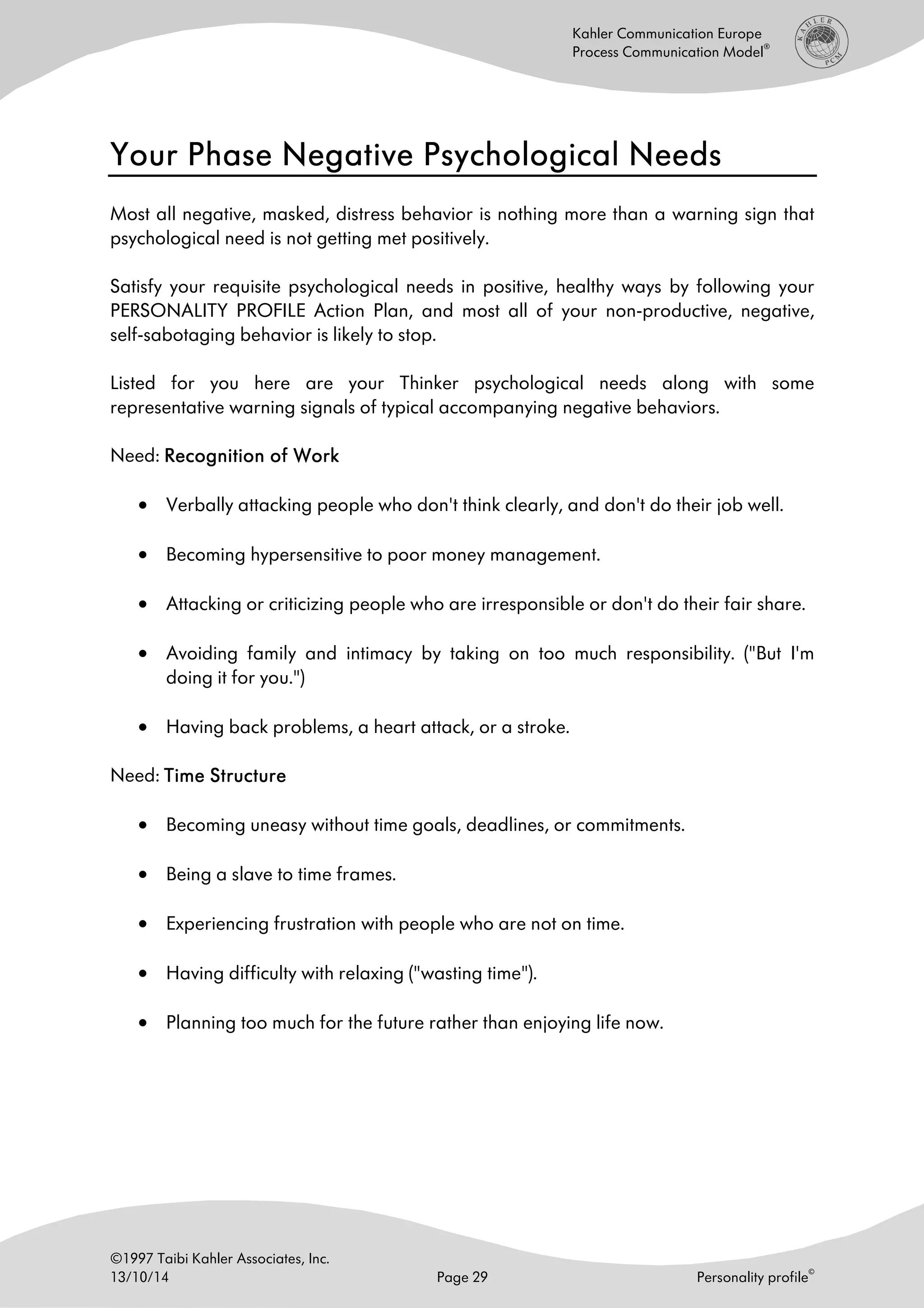 ©1997 Taibi Kahler Associates, Inc.
13/10/14 Page 29 Personality profile
©
Kahler Communication Europe
Process Communication Model
®
Your PYour PYour PYour Phase Negative Psychological Needshase Negative Psychological Needshase Negative Psychological Needshase Negative Psychological Needs
Most all negative, masked, distress behavior is nothing more than a warning sign that
psychological need is not getting met positively.
Satisfy your requisite psychological needs in positive, healthy ways by following your
PERSONALITY PROFILE Action Plan, and most all of your non-productive, negative,
self-sabotaging behavior is likely to stop.
Listed for you here are your Thinker psychological needs along with some
representative warning signals of typical accompanying negative behaviors.
Need: Recognition of WorkRecognition of WorkRecognition of WorkRecognition of Work
• Verbally attacking people who don't think clearly, and don't do their job well.
• Becoming hypersensitive to poor money management.
• Attacking or criticizing people who are irresponsible or don't do their fair share.
• Avoiding family and intimacy by taking on too much responsibility. ("But I'm
doing it for you.")
• Having back problems, a heart attack, or a stroke.
Need: Time StructureTime StructureTime StructureTime Structure
• Becoming uneasy without time goals, deadlines, or commitments.
• Being a slave to time frames.
• Experiencing frustration with people who are not on time.
• Having difficulty with relaxing ("wasting time").
• Planning too much for the future rather than enjoying life now.
 