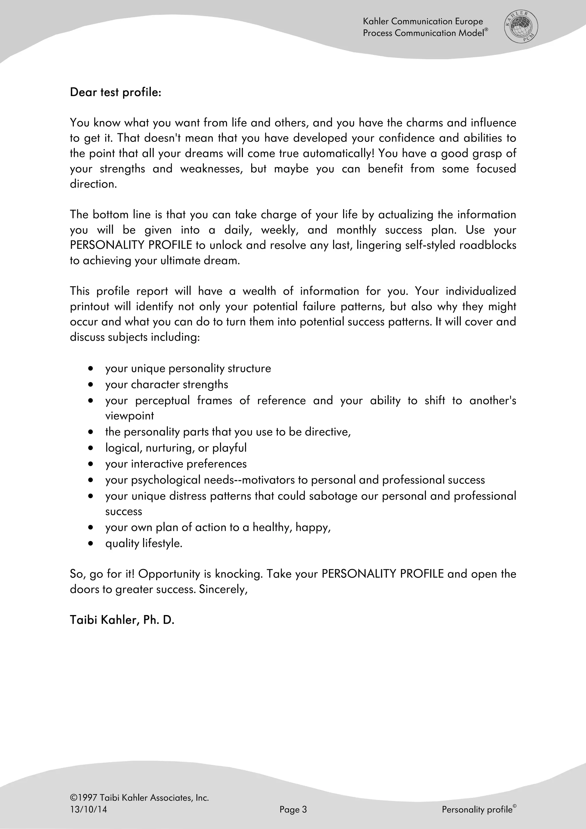 ©1997 Taibi Kahler Associates, Inc.
13/10/14 Page 3 Personality profile
©
Kahler Communication Europe
Process Communication Model
®
DearDearDearDear test profiletest profiletest profiletest profile::::
You know what you want from life and others, and you have the charms and influence
to get it. That doesn't mean that you have developed your confidence and abilities to
the point that all your dreams will come true automatically! You have a good grasp of
your strengths and weaknesses, but maybe you can benefit from some focused
direction.
The bottom line is that you can take charge of your life by actualizing the information
you will be given into a daily, weekly, and monthly success plan. Use your
PERSONALITY PROFILE to unlock and resolve any last, lingering self-styled roadblocks
to achieving your ultimate dream.
This profile report will have a wealth of information for you. Your individualized
printout will identify not only your potential failure patterns, but also why they might
occur and what you can do to turn them into potential success patterns. It will cover and
discuss subjects including:
• your unique personality structure
• your character strengths
• your perceptual frames of reference and your ability to shift to another's
viewpoint
• the personality parts that you use to be directive,
• logical, nurturing, or playful
• your interactive preferences
• your psychological needs--motivators to personal and professional success
• your unique distress patterns that could sabotage our personal and professional
success
• your own plan of action to a healthy, happy,
• quality lifestyle.
So, go for it! Opportunity is knocking. Take your PERSONALITY PROFILE and open the
doors to greater success. Sincerely,
Taibi Kahler, Ph. D.Taibi Kahler, Ph. D.Taibi Kahler, Ph. D.Taibi Kahler, Ph. D.
 