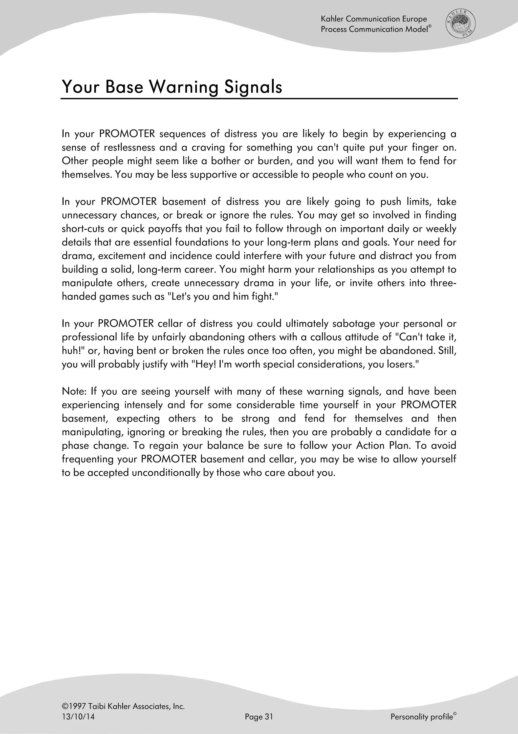 ©1997 Taibi Kahler Associates, Inc.
13/10/14 Page 31 Personality profile
©
Kahler Communication Europe
Process Communication Model
®
Your Base Warning SignalsYour Base Warning SignalsYour Base Warning SignalsYour Base Warning Signals
In your PROMOTER sequences of distress you are likely to begin by experiencing a
sense of restlessness and a craving for something you can't quite put your finger on.
Other people might seem like a bother or burden, and you will want them to fend for
themselves. You may be less supportive or accessible to people who count on you.
In your PROMOTER basement of distress you are likely going to push limits, take
unnecessary chances, or break or ignore the rules. You may get so involved in finding
short-cuts or quick payoffs that you fail to follow through on important daily or weekly
details that are essential foundations to your long-term plans and goals. Your need for
drama, excitement and incidence could interfere with your future and distract you from
building a solid, long-term career. You might harm your relationships as you attempt to
manipulate others, create unnecessary drama in your life, or invite others into three-
handed games such as "Let's you and him fight."
In your PROMOTER cellar of distress you could ultimately sabotage your personal or
professional life by unfairly abandoning others with a callous attitude of "Can't take it,
huh!" or, having bent or broken the rules once too often, you might be abandoned. Still,
you will probably justify with "Hey! I'm worth special considerations, you losers."
Note: If you are seeing yourself with many of these warning signals, and have been
experiencing intensely and for some considerable time yourself in your PROMOTER
basement, expecting others to be strong and fend for themselves and then
manipulating, ignoring or breaking the rules, then you are probably a candidate for a
phase change. To regain your balance be sure to follow your Action Plan. To avoid
frequenting your PROMOTER basement and cellar, you may be wise to allow yourself
to be accepted unconditionally by those who care about you.
 