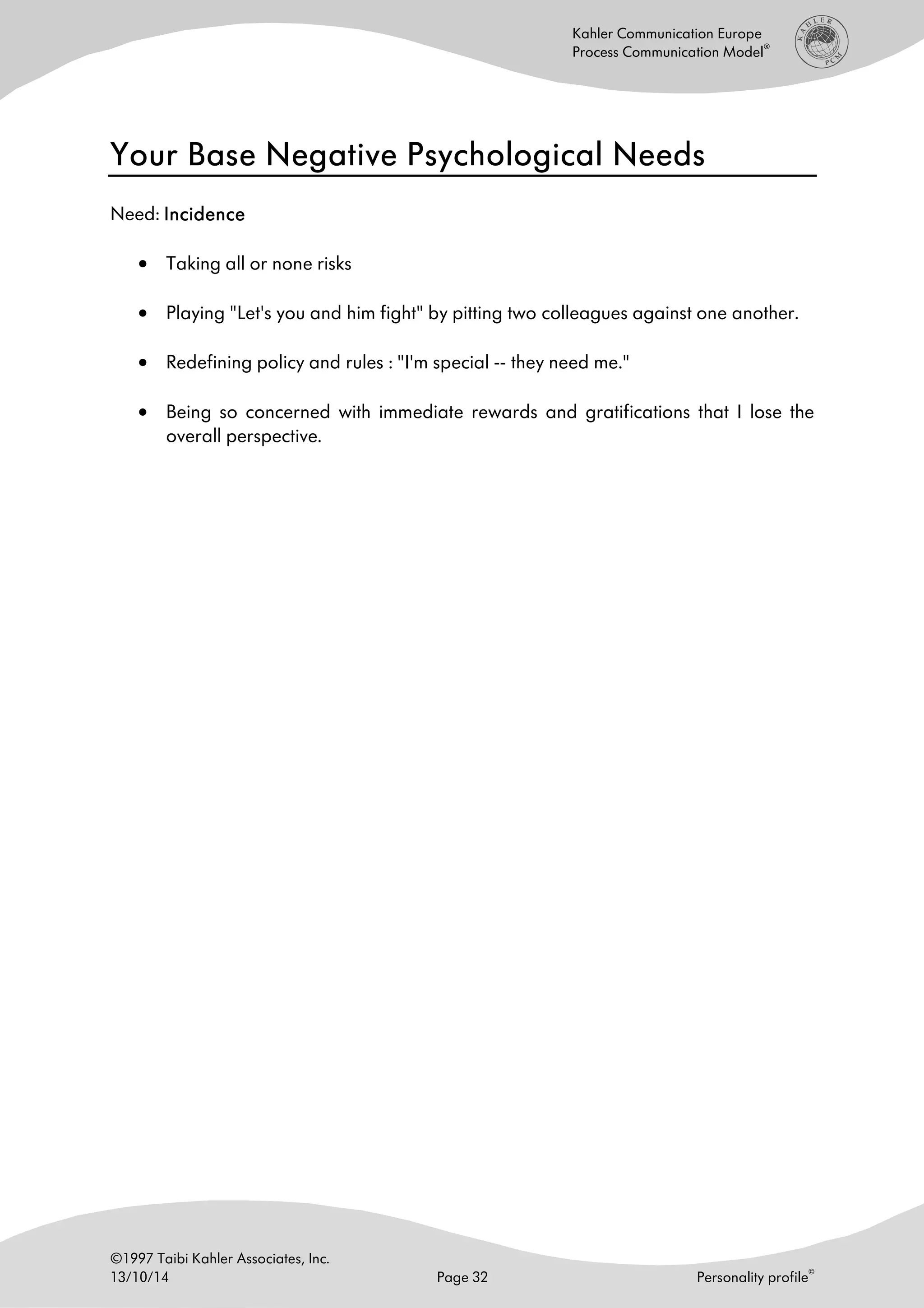 ©1997 Taibi Kahler Associates, Inc.
13/10/14 Page 32 Personality profile
©
Kahler Communication Europe
Process Communication Model
®
Your Base Negative Psychological NeedsYour Base Negative Psychological NeedsYour Base Negative Psychological NeedsYour Base Negative Psychological Needs
Need: IncidenceIncidenceIncidenceIncidence
• Taking all or none risks
• Playing "Let's you and him fight" by pitting two colleagues against one another.
• Redefining policy and rules : "I'm special -- they need me."
• Being so concerned with immediate rewards and gratifications that I lose the
overall perspective.
 