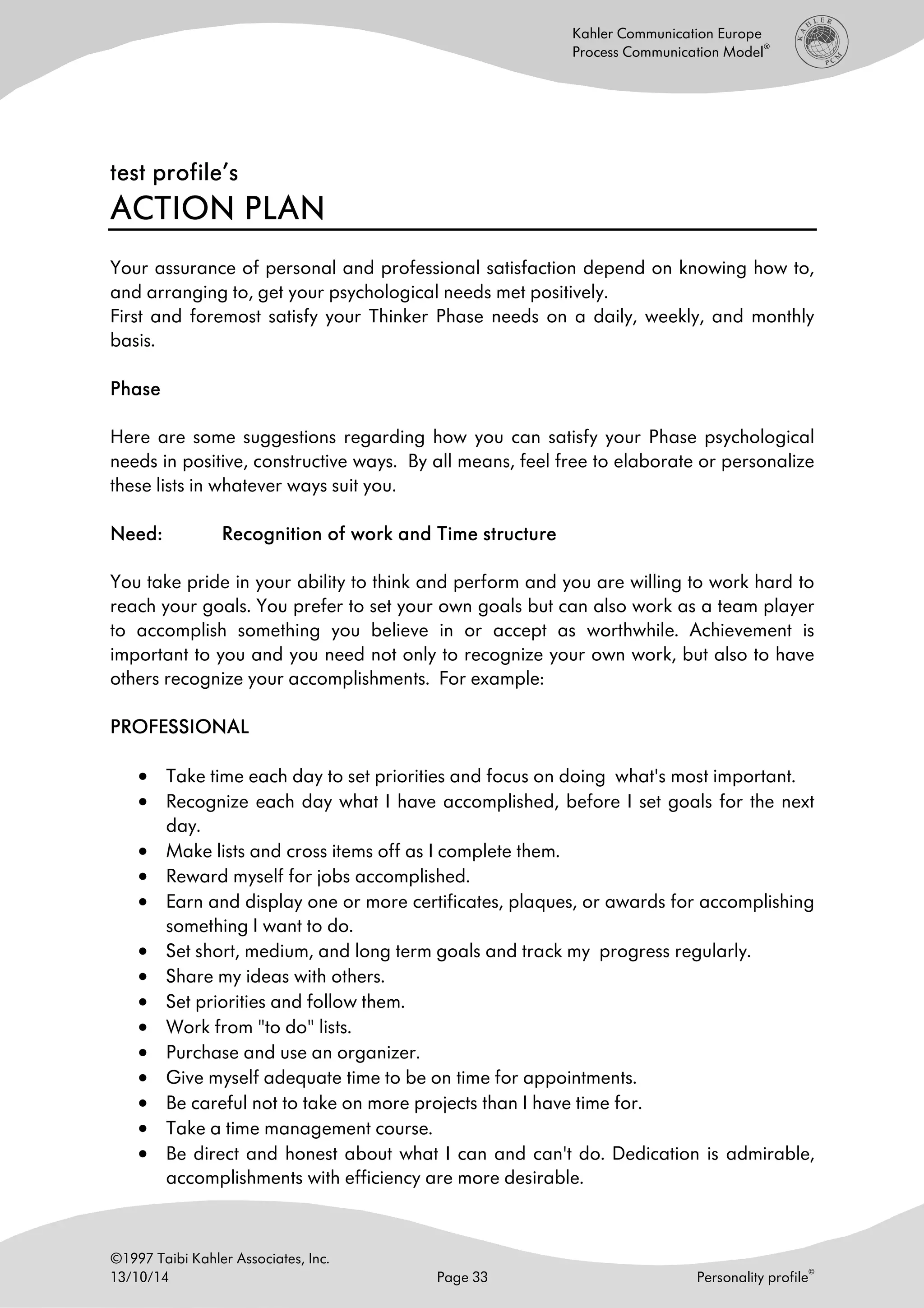 ©1997 Taibi Kahler Associates, Inc.
13/10/14 Page 33 Personality profile
©
Kahler Communication Europe
Process Communication Model
®
test profile’stest profile’stest profile’stest profile’s
ACTION PLANACTION PLANACTION PLANACTION PLAN
Your assurance of personal and professional satisfaction depend on knowing how to,
and arranging to, get your psychological needs met positively.
First and foremost satisfy your Thinker Phase needs on a daily, weekly, and monthly
basis.
PhasePhasePhasePhase
Here are some suggestions regarding how you can satisfy your Phase psychological
needs in positive, constructive ways. By all means, feel free to elaborate or personalize
these lists in whatever ways suit you.
Need:Need:Need:Need: Recognition of work and Time structureRecognition of work and Time structureRecognition of work and Time structureRecognition of work and Time structure
You take pride in your ability to think and perform and you are willing to work hard to
reach your goals. You prefer to set your own goals but can also work as a team player
to accomplish something you believe in or accept as worthwhile. Achievement is
important to you and you need not only to recognize your own work, but also to have
others recognize your accomplishments. For example:
PROFESSIONALPROFESSIONALPROFESSIONALPROFESSIONAL
• Take time each day to set priorities and focus on doing what's most important.
• Recognize each day what I have accomplished, before I set goals for the next
day.
• Make lists and cross items off as I complete them.
• Reward myself for jobs accomplished.
• Earn and display one or more certificates, plaques, or awards for accomplishing
something I want to do.
• Set short, medium, and long term goals and track my progress regularly.
• Share my ideas with others.
• Set priorities and follow them.
• Work from "to do" lists.
• Purchase and use an organizer.
• Give myself adequate time to be on time for appointments.
• Be careful not to take on more projects than I have time for.
• Take a time management course.
• Be direct and honest about what I can and can't do. Dedication is admirable,
accomplishments with efficiency are more desirable.
 