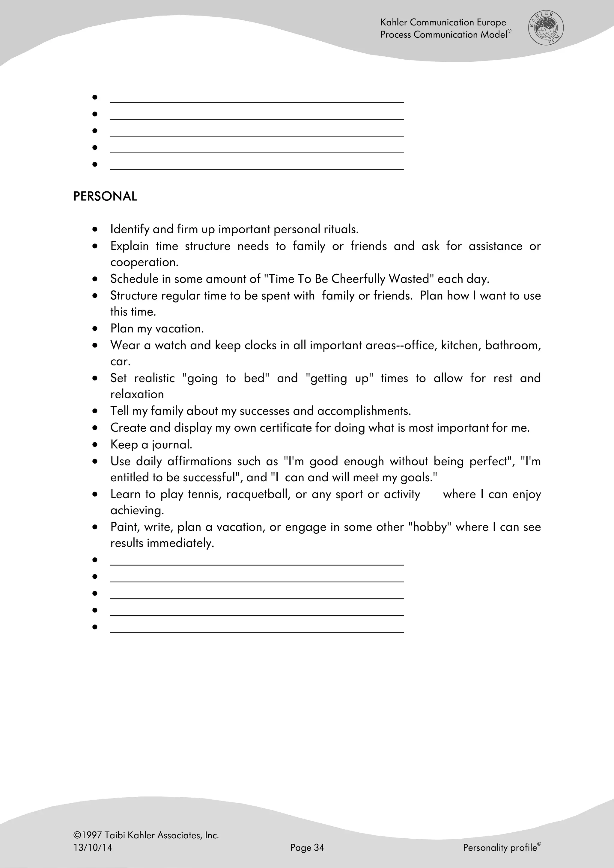 ©1997 Taibi Kahler Associates, Inc.
13/10/14 Page 34 Personality profile
©
Kahler Communication Europe
Process Communication Model
®
• ______________________________________________________
• ______________________________________________________
• ______________________________________________________
• ______________________________________________________
• ______________________________________________________
PERSONALPERSONALPERSONALPERSONAL
• Identify and firm up important personal rituals.
• Explain time structure needs to family or friends and ask for assistance or
cooperation.
• Schedule in some amount of "Time To Be Cheerfully Wasted" each day.
• Structure regular time to be spent with family or friends. Plan how I want to use
this time.
• Plan my vacation.
• Wear a watch and keep clocks in all important areas--office, kitchen, bathroom,
car.
• Set realistic "going to bed" and "getting up" times to allow for rest and
relaxation
• Tell my family about my successes and accomplishments.
• Create and display my own certificate for doing what is most important for me.
• Keep a journal.
• Use daily affirmations such as "I'm good enough without being perfect", "I'm
entitled to be successful", and "I can and will meet my goals."
• Learn to play tennis, racquetball, or any sport or activity where I can enjoy
achieving.
• Paint, write, plan a vacation, or engage in some other "hobby" where I can see
results immediately.
• ______________________________________________________
• ______________________________________________________
• ______________________________________________________
• ______________________________________________________
• ______________________________________________________
 