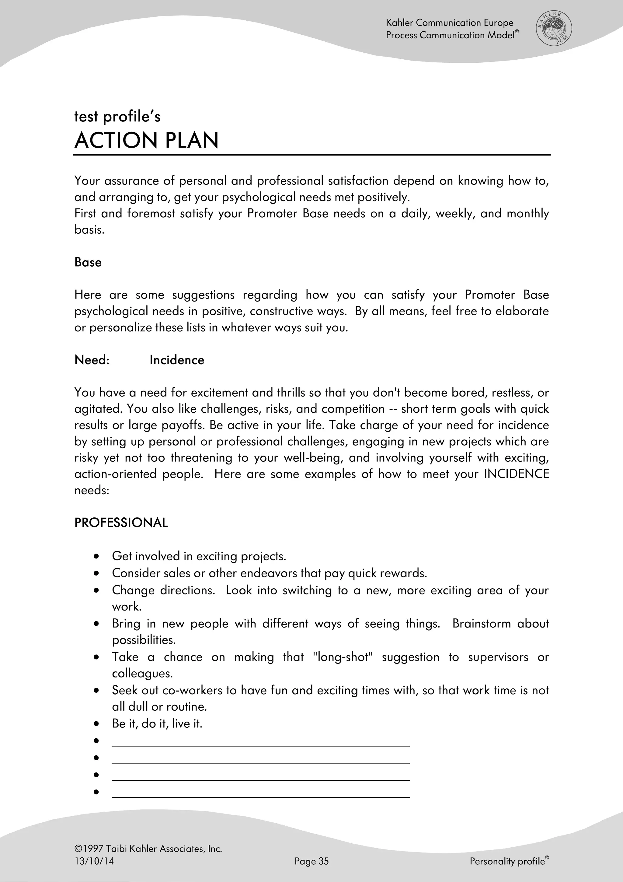 ©1997 Taibi Kahler Associates, Inc.
13/10/14 Page 35 Personality profile
©
Kahler Communication Europe
Process Communication Model
®
test profile’stest profile’stest profile’stest profile’s
ACTION PLANACTION PLANACTION PLANACTION PLAN
Your assurance of personal and professional satisfaction depend on knowing how to,
and arranging to, get your psychological needs met positively.
First and foremost satisfy your Promoter Base needs on a daily, weekly, and monthly
basis.
BaseBaseBaseBase
Here are some suggestions regarding how you can satisfy your Promoter Base
psychological needs in positive, constructive ways. By all means, feel free to elaborate
or personalize these lists in whatever ways suit you.
Need:Need:Need:Need: IncidenceIncidenceIncidenceIncidence
You have a need for excitement and thrills so that you don't become bored, restless, or
agitated. You also like challenges, risks, and competition -- short term goals with quick
results or large payoffs. Be active in your life. Take charge of your need for incidence
by setting up personal or professional challenges, engaging in new projects which are
risky yet not too threatening to your well-being, and involving yourself with exciting,
action-oriented people. Here are some examples of how to meet your INCIDENCE
needs:
PROFESSIONALPROFESSIONALPROFESSIONALPROFESSIONAL
• Get involved in exciting projects.
• Consider sales or other endeavors that pay quick rewards.
• Change directions. Look into switching to a new, more exciting area of your
work.
• Bring in new people with different ways of seeing things. Brainstorm about
possibilities.
• Take a chance on making that "long-shot" suggestion to supervisors or
colleagues.
• Seek out co-workers to have fun and exciting times with, so that work time is not
all dull or routine.
• Be it, do it, live it.
• ______________________________________________________
• ______________________________________________________
• ______________________________________________________
• ______________________________________________________
 