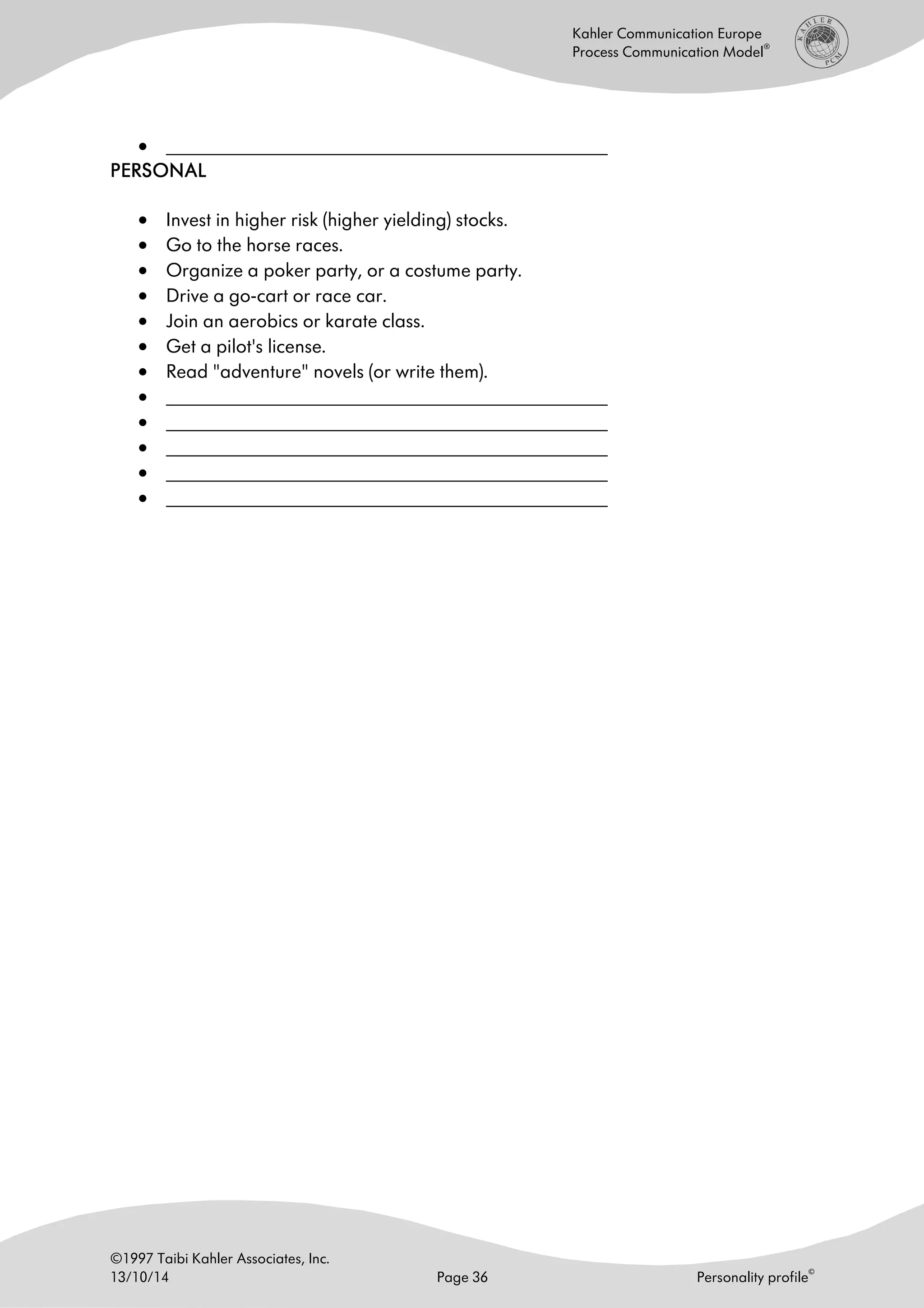 ©1997 Taibi Kahler Associates, Inc.
13/10/14 Page 36 Personality profile
©
Kahler Communication Europe
Process Communication Model
®
• ______________________________________________________
PERSONALPERSONALPERSONALPERSONAL
• Invest in higher risk (higher yielding) stocks.
• Go to the horse races.
• Organize a poker party, or a costume party.
• Drive a go-cart or race car.
• Join an aerobics or karate class.
• Get a pilot's license.
• Read "adventure" novels (or write them).
• ______________________________________________________
• ______________________________________________________
• ______________________________________________________
• ______________________________________________________
• ______________________________________________________
 