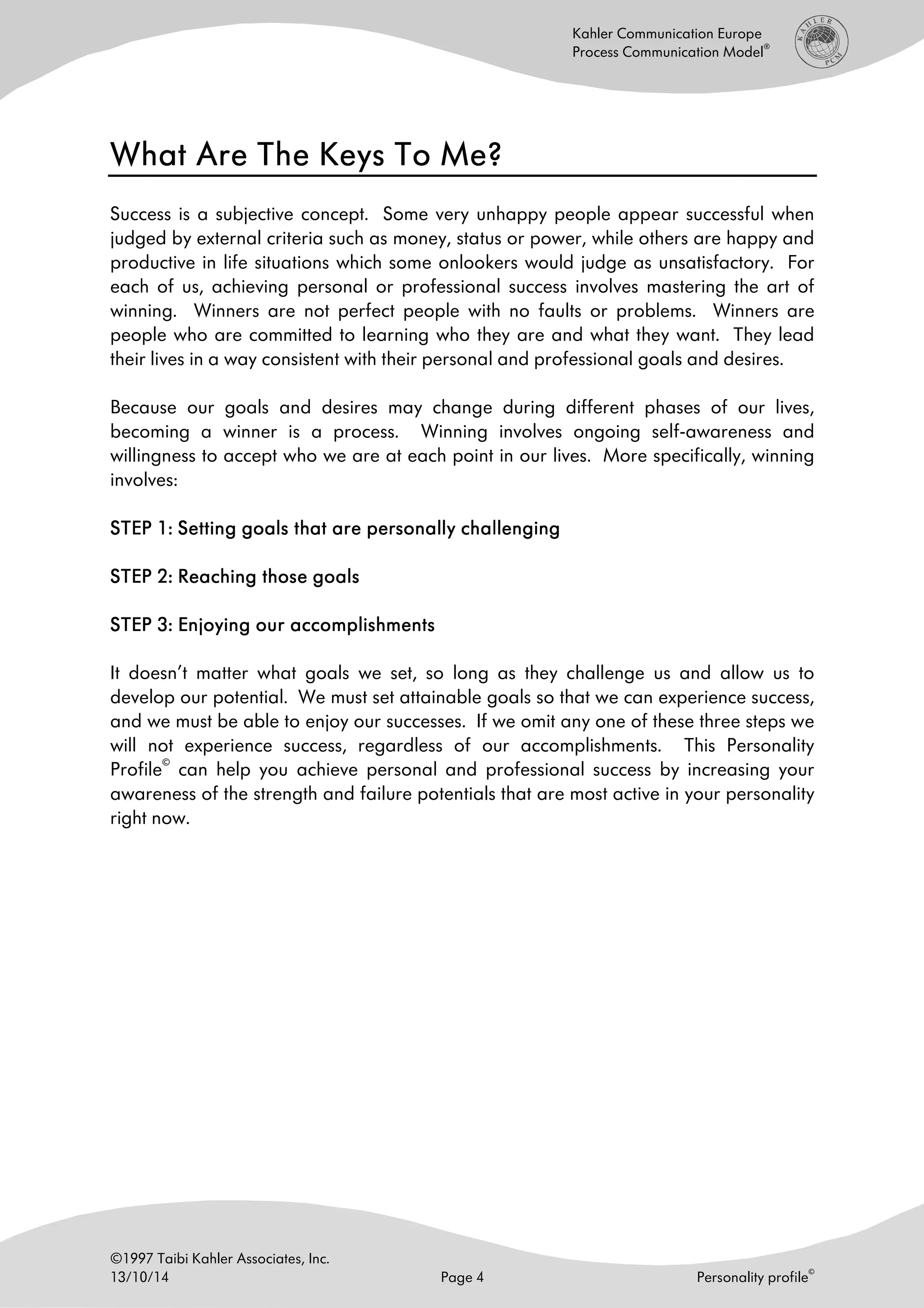 ©1997 Taibi Kahler Associates, Inc.
13/10/14 Page 4 Personality profile
©
Kahler Communication Europe
Process Communication Model
®
What Are The Keys To Me?What Are The Keys To Me?What Are The Keys To Me?What Are The Keys To Me?
Success is a subjective concept. Some very unhappy people appear successful when
judged by external criteria such as money, status or power, while others are happy and
productive in life situations which some onlookers would judge as unsatisfactory. For
each of us, achieving personal or professional success involves mastering the art of
winning. Winners are not perfect people with no faults or problems. Winners are
people who are committed to learning who they are and what they want. They lead
their lives in a way consistent with their personal and professional goals and desires.
Because our goals and desires may change during different phases of our lives,
becoming a winner is a process. Winning involves ongoing self-awareness and
willingness to accept who we are at each point in our lives. More specifically, winning
involves:
STEP 1: Setting goals that are personally challengingSTEP 1: Setting goals that are personally challengingSTEP 1: Setting goals that are personally challengingSTEP 1: Setting goals that are personally challenging
STEP 2: Reaching those goalsSTEP 2: Reaching those goalsSTEP 2: Reaching those goalsSTEP 2: Reaching those goals
STEP 3: Enjoying our accomplishmentsSTEP 3: Enjoying our accomplishmentsSTEP 3: Enjoying our accomplishmentsSTEP 3: Enjoying our accomplishments
It doesn’t matter what goals we set, so long as they challenge us and allow us to
develop our potential. We must set attainable goals so that we can experience success,
and we must be able to enjoy our successes. If we omit any one of these three steps we
will not experience success, regardless of our accomplishments. This Personality
Profile
©
can help you achieve personal and professional success by increasing your
awareness of the strength and failure potentials that are most active in your personality
right now.
 