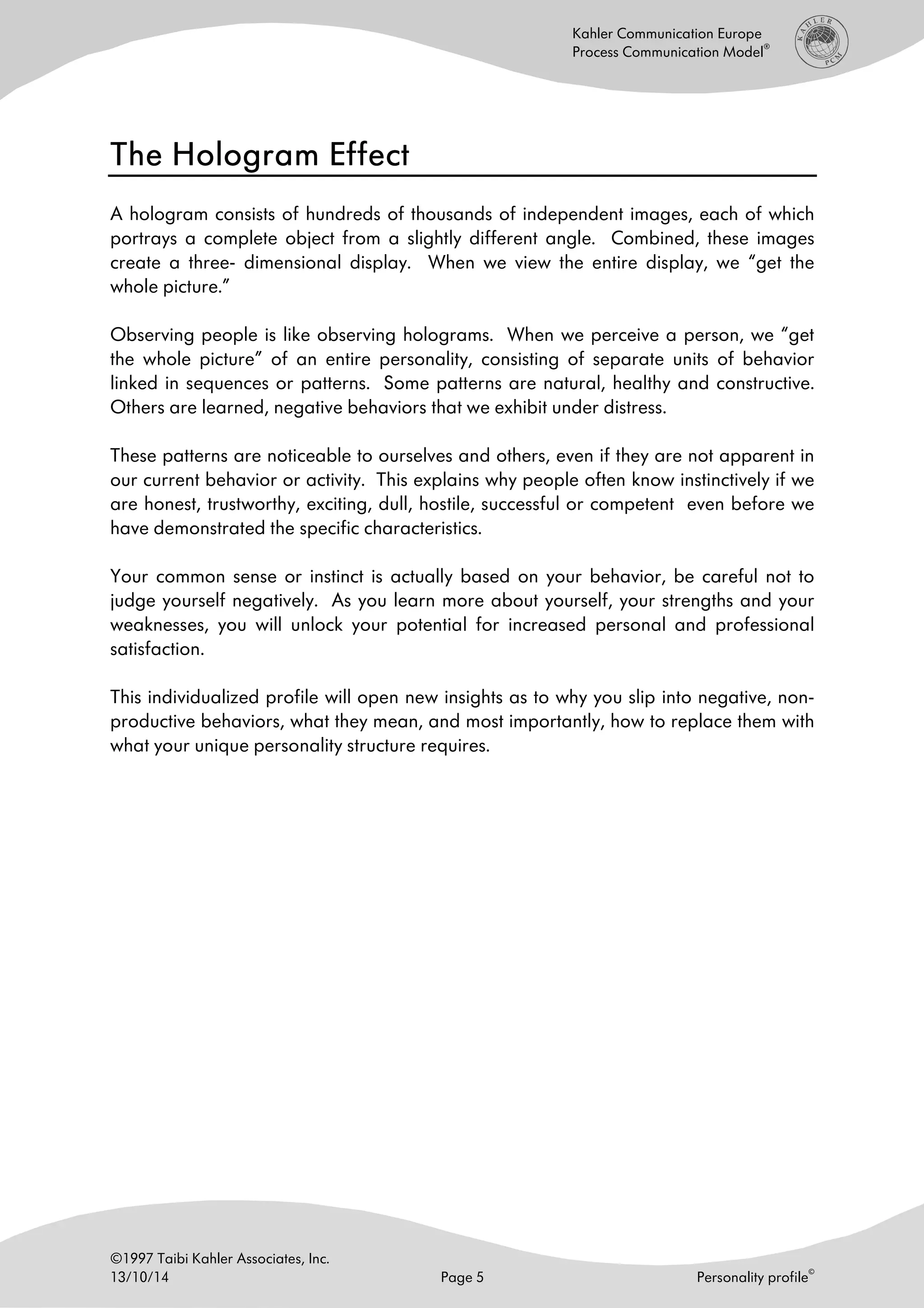 ©1997 Taibi Kahler Associates, Inc.
13/10/14 Page 5 Personality profile
©
Kahler Communication Europe
Process Communication Model
®
The Hologram EffectThe Hologram EffectThe Hologram EffectThe Hologram Effect
A hologram consists of hundreds of thousands of independent images, each of which
portrays a complete object from a slightly different angle. Combined, these images
create a three- dimensional display. When we view the entire display, we “get the
whole picture.”
Observing people is like observing holograms. When we perceive a person, we “get
the whole picture” of an entire personality, consisting of separate units of behavior
linked in sequences or patterns. Some patterns are natural, healthy and constructive.
Others are learned, negative behaviors that we exhibit under distress.
These patterns are noticeable to ourselves and others, even if they are not apparent in
our current behavior or activity. This explains why people often know instinctively if we
are honest, trustworthy, exciting, dull, hostile, successful or competent even before we
have demonstrated the specific characteristics.
Your common sense or instinct is actually based on your behavior, be careful not to
judge yourself negatively. As you learn more about yourself, your strengths and your
weaknesses, you will unlock your potential for increased personal and professional
satisfaction.
This individualized profile will open new insights as to why you slip into negative, non-
productive behaviors, what they mean, and most importantly, how to replace them with
what your unique personality structure requires.
 