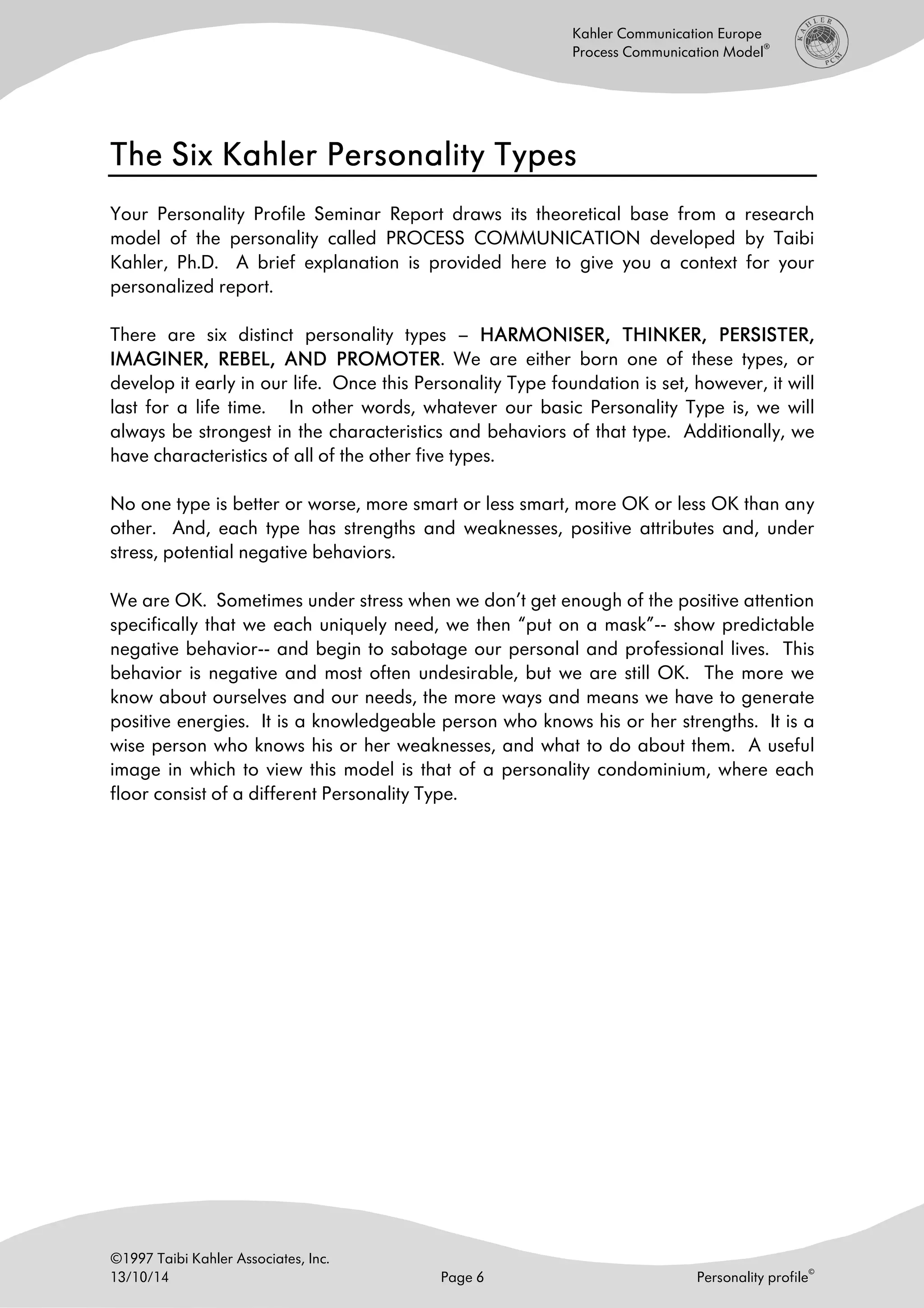 ©1997 Taibi Kahler Associates, Inc.
13/10/14 Page 6 Personality profile
©
Kahler Communication Europe
Process Communication Model
®
The Six Kahler Personality TypesThe Six Kahler Personality TypesThe Six Kahler Personality TypesThe Six Kahler Personality Types
Your Personality Profile Seminar Report draws its theoretical base from a research
model of the personality called PROCESS COMMUNICATION developed by Taibi
Kahler, Ph.D. A brief explanation is provided here to give you a context for your
personalized report.
There are six distinct personality types – HARMONISERHARMONISERHARMONISERHARMONISER,,,, THINKERTHINKERTHINKERTHINKER, PERSISTER,, PERSISTER,, PERSISTER,, PERSISTER,
IMAGINERIMAGINERIMAGINERIMAGINER, REBEL, AND PROMOTER, REBEL, AND PROMOTER, REBEL, AND PROMOTER, REBEL, AND PROMOTER. We are either born one of these types, or
develop it early in our life. Once this Personality Type foundation is set, however, it will
last for a life time. In other words, whatever our basic Personality Type is, we will
always be strongest in the characteristics and behaviors of that type. Additionally, we
have characteristics of all of the other five types.
No one type is better or worse, more smart or less smart, more OK or less OK than any
other. And, each type has strengths and weaknesses, positive attributes and, under
stress, potential negative behaviors.
We are OK. Sometimes under stress when we don’t get enough of the positive attention
specifically that we each uniquely need, we then “put on a mask”-- show predictable
negative behavior-- and begin to sabotage our personal and professional lives. This
behavior is negative and most often undesirable, but we are still OK. The more we
know about ourselves and our needs, the more ways and means we have to generate
positive energies. It is a knowledgeable person who knows his or her strengths. It is a
wise person who knows his or her weaknesses, and what to do about them. A useful
image in which to view this model is that of a personality condominium, where each
floor consist of a different Personality Type.
 