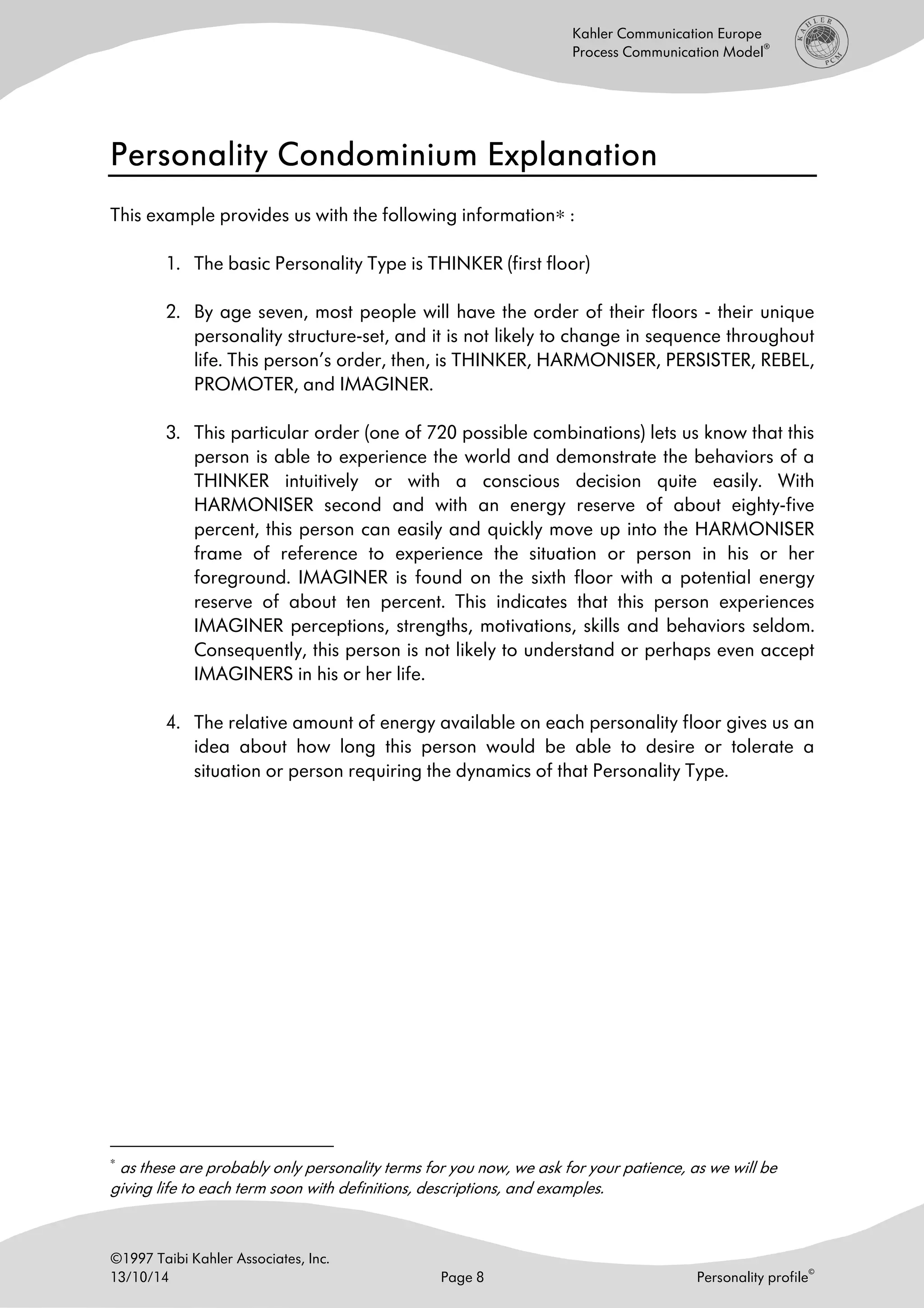 ©1997 Taibi Kahler Associates, Inc.
13/10/14 Page 8 Personality profile
©
Kahler Communication Europe
Process Communication Model
®
Personality Condominium ExplanationPersonality Condominium ExplanationPersonality Condominium ExplanationPersonality Condominium Explanation
This example provides us with the following information∗ :
1. The basic Personality Type is THINKER (first floor)
2. By age seven, most people will have the order of their floors - their unique
personality structure-set, and it is not likely to change in sequence throughout
life. This person’s order, then, is THINKER, HARMONISER, PERSISTER, REBEL,
PROMOTER, and IMAGINER.
3. This particular order (one of 720 possible combinations) lets us know that this
person is able to experience the world and demonstrate the behaviors of a
THINKER intuitively or with a conscious decision quite easily. With
HARMONISER second and with an energy reserve of about eighty-five
percent, this person can easily and quickly move up into the HARMONISER
frame of reference to experience the situation or person in his or her
foreground. IMAGINER is found on the sixth floor with a potential energy
reserve of about ten percent. This indicates that this person experiences
IMAGINER perceptions, strengths, motivations, skills and behaviors seldom.
Consequently, this person is not likely to understand or perhaps even accept
IMAGINERS in his or her life.
4. The relative amount of energy available on each personality floor gives us an
idea about how long this person would be able to desire or tolerate a
situation or person requiring the dynamics of that Personality Type.
∗
as these are probably only personality terms for you now, we ask for your patience, as we will be
giving life to each term soon with definitions, descriptions, and examples.
 
