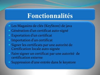 FonctionnalitésLes Magasins de clés (KeyStore) de javaGénération d’un certificat auto-signéExportation d’un certificatImportation d’un certificatSigner les certificats par une autorité de Certification locale auto-signéeFaire signer un certificat par une autorité  de certification externeSuppression d’une entrée dans le keystore