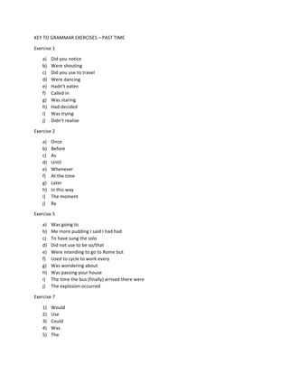 KEY	
  TO	
  GRAMMAR	
  EXERCISES	
  –	
  PAST	
  TIME	
  
Exercise	
  1	
  
a) Did	
  you	
  notice	
  
b) Were	
  shouting	
  
c) Did	
  you	
  use	
  to	
  travel	
  
d) Were	
  dancing	
  
e) Hadn’t	
  eaten	
  
f) Called	
  in	
  
g) Was	
  staring	
  
h) Had	
  decided	
  
i) Was	
  trying	
  
j) Didn’t	
  realise	
  
Exercise	
  2	
  
a) Once	
  
b) Before	
  
c) As	
  	
  
d) Until	
  
e) Whenever	
  
f) At	
  the	
  time	
  
g) Later	
  
h) In	
  this	
  way	
  
i) The	
  moment	
  
j) By	
  
Exercise	
  5	
  
a) Was	
  going	
  to	
  
b) Me	
  more	
  pudding	
  I	
  said	
  I	
  had	
  had	
  
c) To	
  have	
  sung	
  the	
  solo	
  
d) Did	
  not	
  use	
  to	
  be	
  so/that	
  
e) Were	
  intending	
  to	
  go	
  to	
  Rome	
  but	
  
f) Used	
  to	
  cycle	
  to	
  work	
  every	
  
g) Was	
  wondering	
  about	
  
h) Was	
  passing	
  your	
  house	
  
i) The	
  time	
  the	
  bus	
  (finally)	
  arrived	
  there	
  were	
  
j) The	
  explosion	
  occurred	
  
Exercise	
  7	
  
1) Would	
  
2) Use	
  
3) Could	
  
4) Was	
  
5) The	
  
 