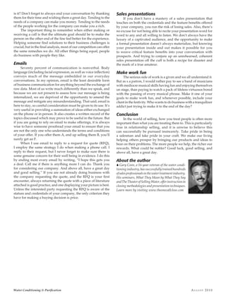 Au g u s t 2010Water Conditioning & Purification
is it? Don’t forget to always end your conversation by thanking
them for their time and wishing them a great day. Tending to the
needs of a company can make you money. Tending to the needs
of the people working for the company can make you a rich.
The important thing to remember when either making or
receiving a call is that the ultimate goal should be to make the
person on the other end of the line feel better for the experience.
Helping someone find solutions to their business challenges is
crucial, but in the final analysis, most of our competition can offer
the same remedies we do. All other things being equal, people
do business with people they like.
Emails
Seventy percent of communication is nonverbal. Body
language (including facial expression, as well as voice inflection)
conveys much of the message embedded in our everyday
conversations. In my opinion, email is the least desirable form
of business communication for anything beyond the exchange of
raw data. Most of us write much differently than we speak, and
because we are not present to assess how our message is being
internalized, we are deprived of the opportunity to amend the
message and mitigate any misunderstanding. That said, email is
here to stay, so careful consideration must be given to its use. It’s
very useful in providing a summation of ideas either exchanged
on the phone or in person. It also creates a written record of the
topics discussed which may prove to be useful in the future. But
if you are going to rely on email to make offerings, it is always
wise to have someone proofread your email to ensure that you
are not the only one who understands the terms and conditions
of your offer. If you offer them A, end up selling them B, you’ll
surely get an F.
When I use email to reply to a request for quote (RFQ),
I employ the same strategy I do when making a phone call. I
reply to their request, but I never forget to make sure there is
some genuine concern for their well being in evidence. I do this
by ending most every email by writing, “I hope this gets you
a deal. Call me if there is anything more I can do. Thank you
for considering our company. And above all, have a great day
and good selling.” If you are not already doing business with
the company requesting the quote, and the RFQ is your first
encounter, always returning the quote with a piece of literature
attached is good practice, and one displaying your picture is best.
Unless the interested party requesting the RFQ is aware of the
stature and credentials of your company, the only criterion they
have for making a buying decision is price.
Sales presentations
If you don’t have a mastery of a sales presentation that
touches on both the credentials and the feature benefits offered
by your company, you run the risk of losing sales. Also, there’s
no excuse for not being able to recite your presentation word for
word to any and all willing to listen. We don’t always have the
luxury of a captivated audience, and the opportunity to make
a formal presentation doesn’t always materialize, but knowing
your presentation inside and out makes it possible for you
to weave critical feature benefits into your conversation with
prospects. And trying to conjure up an unrehearsed, coherent
sales presentation off the cuff is both a recipe for disaster and
the mark of a true amateur.
Make work fun
The serious side of work is a given and we all understand it.
But as s a patron, I would rather pay to see a band of musicians
with mediocre musical skills having fun and enjoying themselves
on stage, than paying to watch a pack of lifeless virtuosos bored
with the passing of every musical phrase. Make it one of your
goals to make work fun, and whenever possible, include your
client in the festivity. Who wants to do business with a tranquilizer
addict just trying to make it to the end of the day?
Conclusion
In the world of selling, how you treat people is often more
important than what you are treating them to. This is particularly
true in relationship selling, and it is unwise to believe this
can successfully be pursued insincerely. Take pride in being
a salesman and take pride in your craft. We make our living
helping others prosper by bringing our products and ideas to
bear on their problems. The more people we help, the richer our
rewards. What could be nobler? Good luck, good selling, and
above all, have a great day.
About the author
S Gary Coon, a 16-year veteran of the water condi-
tioningindustry,hassuccessfullytrainedhundreds
ofsalesprofessionalsinthewatertreatmentindustry.
His seminars, What They Mean by What They Say
andTheTheaterofSellingWater,offerinstructionin
closing methodologies and presentation techniques.
Learn more by visiting www.theonecallclose.com
 